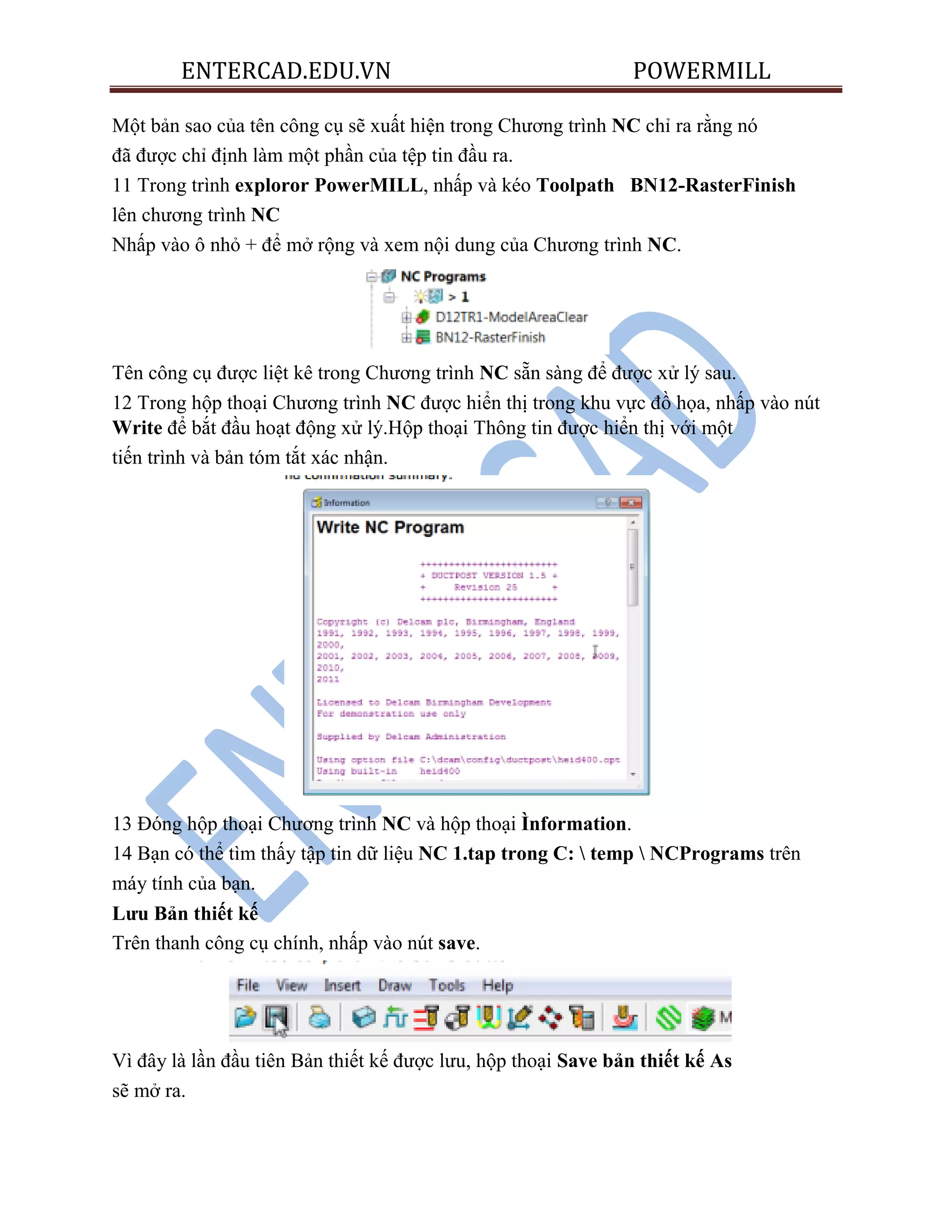 ENTERCAD.EDU.VN POWERMILL
Một bản sao của tên công cụ sẽ xuất hiện trong Chương trình NC chỉ ra rằng nó
đã được chỉ định làm một phần của tệp tin đầu ra.
11 Trong trình exploror PowerMILL, nhấp và kéo Toolpath BN12-RasterFinish
lên chương trình NC
Nhấp vào ô nhỏ + để mở rộng và xem nội dung của Chương trình NC.
Tên công cụ được liệt kê trong Chương trình NC sẵn sàng để được xử lý sau.
12 Trong hộp thoại Chương trình NC được hiển thị trong khu vực đồ họa, nhấp vào nút
Write để bắt đầu hoạt động xử lý.Hộp thoại Thông tin được hiển thị với một
tiến trình và bản tóm tắt xác nhận.
13 Đóng hộp thoại Chương trình NC và hộp thoại Ìnformation.
14 Bạn có thể tìm thấy tập tin dữ liệu NC 1.tap trong C:  temp  NCPrograms trên
máy tính của bạn.
Lƣu Bản thiết kế
Trên thanh công cụ chính, nhấp vào nút save.
Vì đây là lần đầu tiên Bản thiết kế được lưu, hộp thoại Save bản thiết kế As
sẽ mở ra.
 