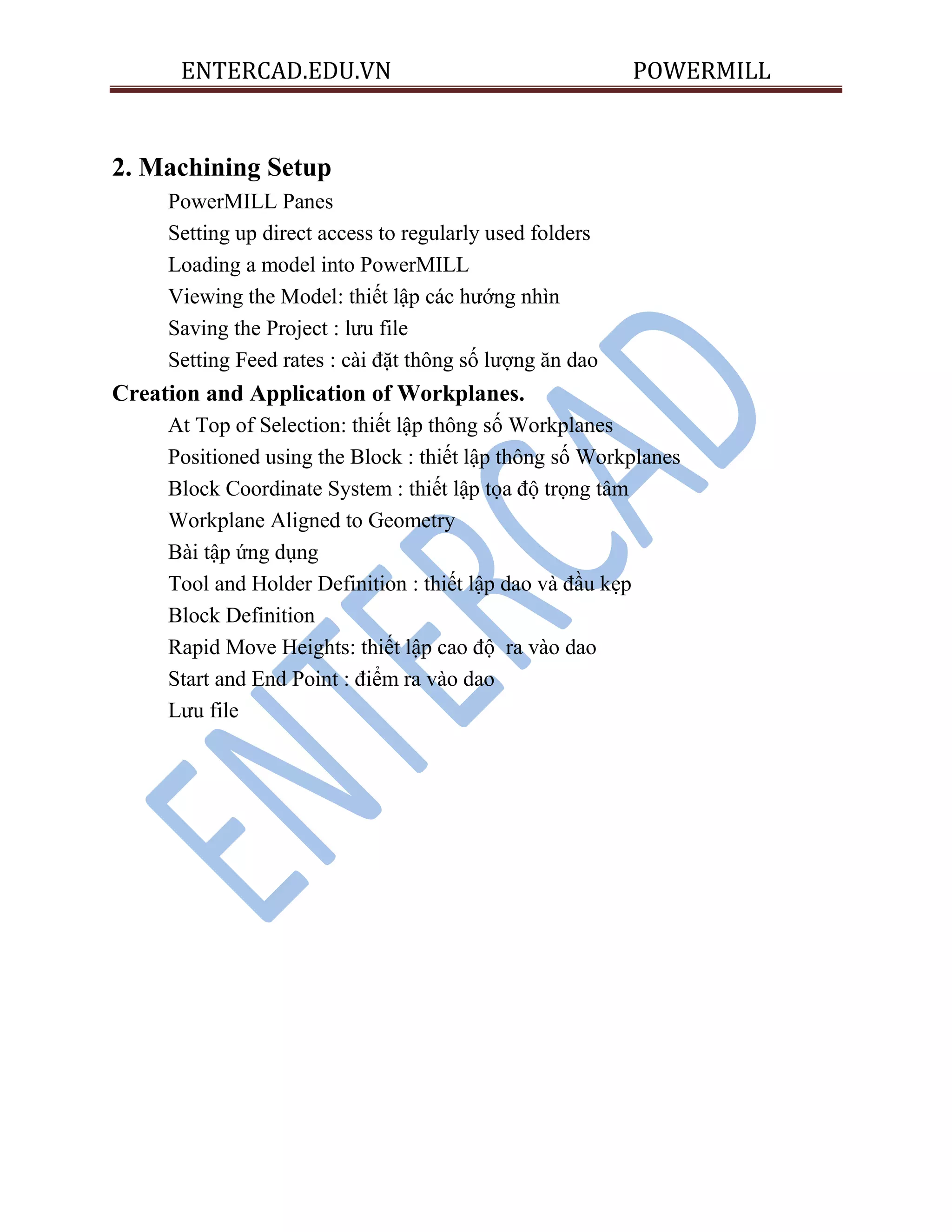 ENTERCAD.EDU.VN POWERMILL
2. Machining Setup
PowerMILL Panes
Setting up direct access to regularly used folders
Loading a model into PowerMILL
Viewing the Model: thiết lập các hướng nhìn
Saving the Project : lưu file
Setting Feed rates : cài đặt thông số lượng ăn dao
Creation and Application of Workplanes.
At Top of Selection: thiết lập thông số Workplanes
Positioned using the Block : thiết lập thông số Workplanes
Block Coordinate System : thiết lập tọa độ trọng tâm
Workplane Aligned to Geometry
Bài tập ứng dụng
Tool and Holder Definition : thiết lập dao và đầu kẹp
Block Definition
Rapid Move Heights: thiết lập cao độ ra vào dao
Start and End Point : điểm ra vào dao
Lưu file
 