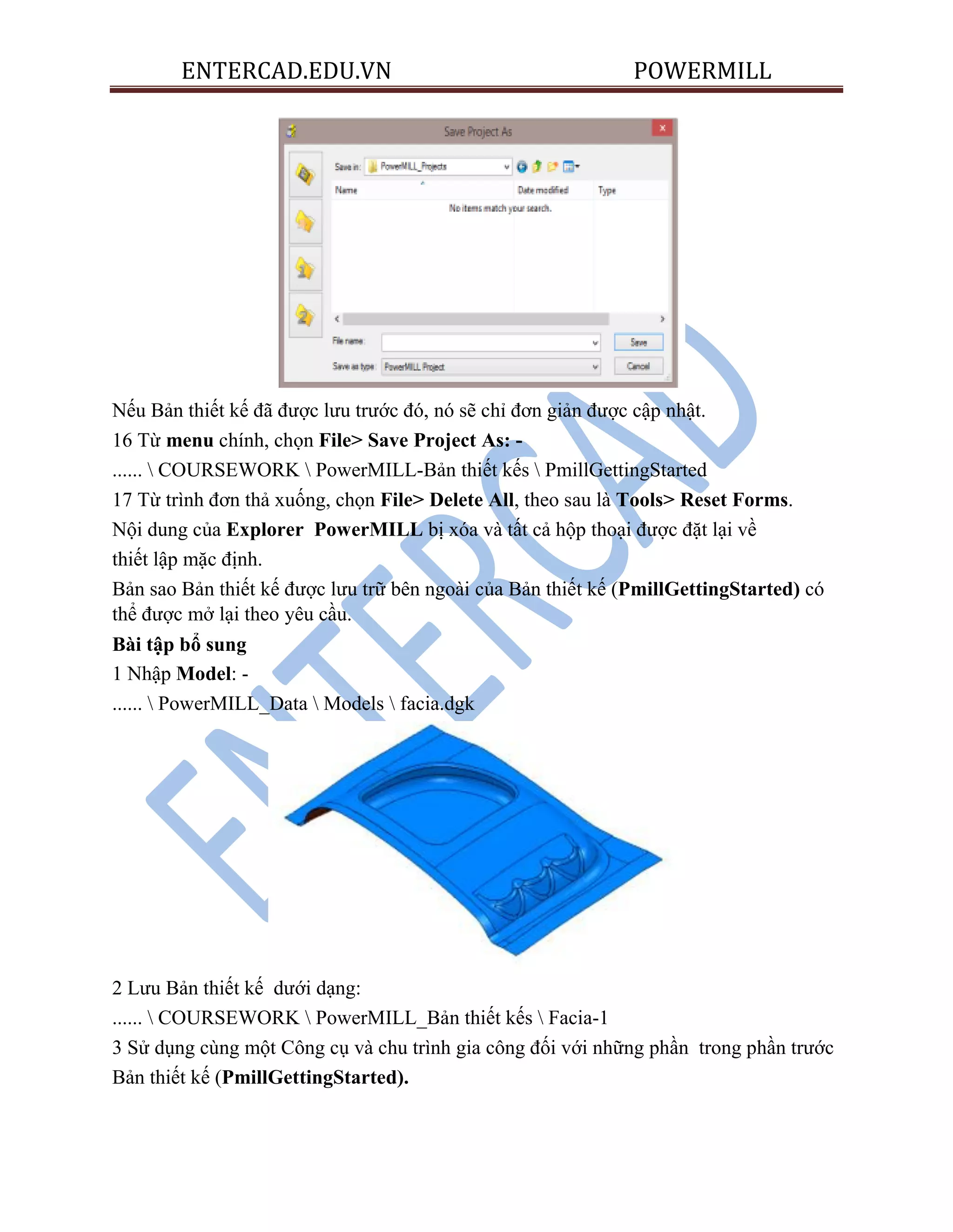 ENTERCAD.EDU.VN POWERMILL
Nếu Bản thiết kế đã được lưu trước đó, nó sẽ chỉ đơn giản được cập nhật.
16 Từ menu chính, chọn File> Save Project As: -
......  COURSEWORK  PowerMILL-Bản thiết kếs  PmillGettingStarted
17 Từ trình đơn thả xuống, chọn File> Delete All, theo sau là Tools> Reset Forms.
Nội dung của Explorer PowerMILL bị xóa và tất cả hộp thoại được đặt lại về
thiết lập mặc định.
Bản sao Bản thiết kế được lưu trữ bên ngoài của Bản thiết kế (PmillGettingStarted) có
thể được mở lại theo yêu cầu.
Bài tập bổ sung
1 Nhập Model: -
......  PowerMILL_Data  Models  facia.dgk
2 Lưu Bản thiết kế dưới dạng:
......  COURSEWORK  PowerMILL_Bản thiết kếs  Facia-1
3 Sử dụng cùng một Công cụ và chu trình gia công đối với những phần trong phần trước
Bản thiết kế (PmillGettingStarted).
 