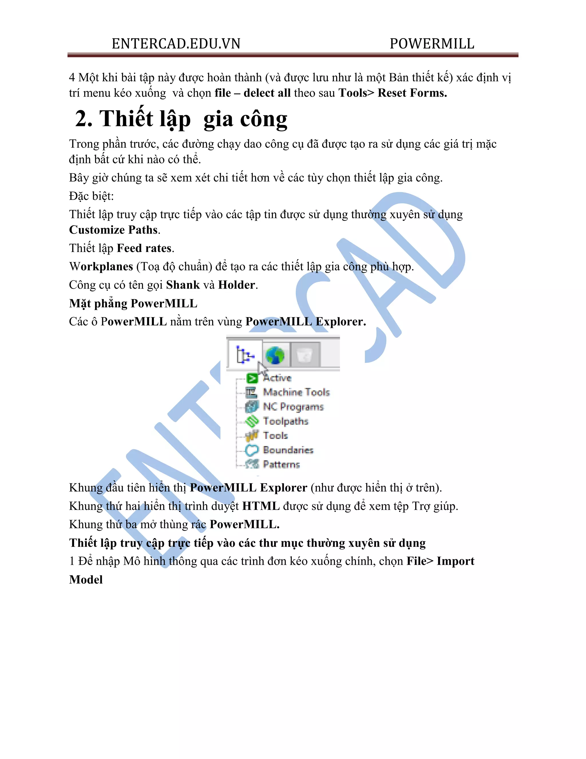 ENTERCAD.EDU.VN POWERMILL
4 Một khi bài tập này được hoàn thành (và được lưu như là một Bản thiết kế) xác định vị
trí menu kéo xuống và chọn file – delect all theo sau Tools> Reset Forms.
2. Thiết lập gia công
Trong phần trước, các đường chạy dao công cụ đã được tạo ra sử dụng các giá trị mặc
định bất cứ khi nào có thể.
Bây giờ chúng ta sẽ xem xét chi tiết hơn về các tùy chọn thiết lập gia công.
Đặc biệt:
Thiết lập truy cập trực tiếp vào các tập tin được sử dụng thường xuyên sử dụng
Customize Paths.
Thiết lập Feed rates.
Workplanes (Toạ độ chuẩn) để tạo ra các thiết lập gia công phù hợp.
Công cụ có tên gọi Shank và Holder.
Mặt phẳng PowerMILL
Các ô PowerMILL nằm trên vùng PowerMILL Explorer.
Khung đầu tiên hiển thị PowerMILL Explorer (như được hiển thị ở trên).
Khung thứ hai hiển thị trình duyệt HTML được sử dụng để xem tệp Trợ giúp.
Khung thứ ba mở thùng rác PowerMILL.
Thiết lập truy cập trực tiếp vào các thƣ mục thƣờng xuyên sử dụng
1 Để nhập Mô hình thông qua các trình đơn kéo xuống chính, chọn File> Import
Model
 