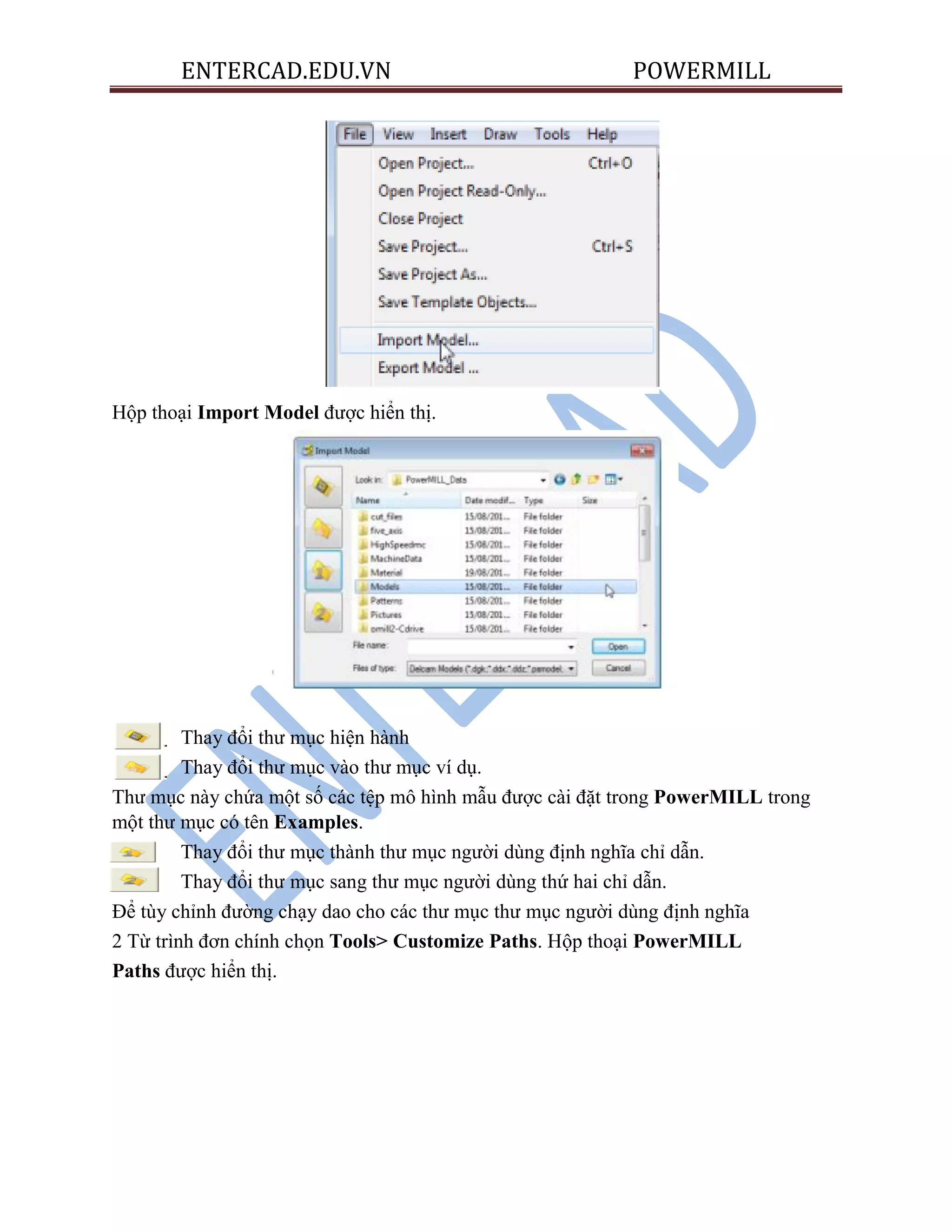ENTERCAD.EDU.VN POWERMILL
Hộp thoại Import Model được hiển thị.
Thay đổi thư mục hiện hành
Thay đổi thư mục vào thư mục ví dụ.
Thư mục này chứa một số các tệp mô hình mẫu được cài đặt trong PowerMILL trong
một thư mục có tên Examples.
Thay đổi thư mục thành thư mục người dùng định nghĩa chỉ dẫn.
Thay đổi thư mục sang thư mục người dùng thứ hai chỉ dẫn.
Để tùy chỉnh đường chạy dao cho các thư mục thư mục người dùng định nghĩa
2 Từ trình đơn chính chọn Tools> Customize Paths. Hộp thoại PowerMILL
Paths được hiển thị.
 