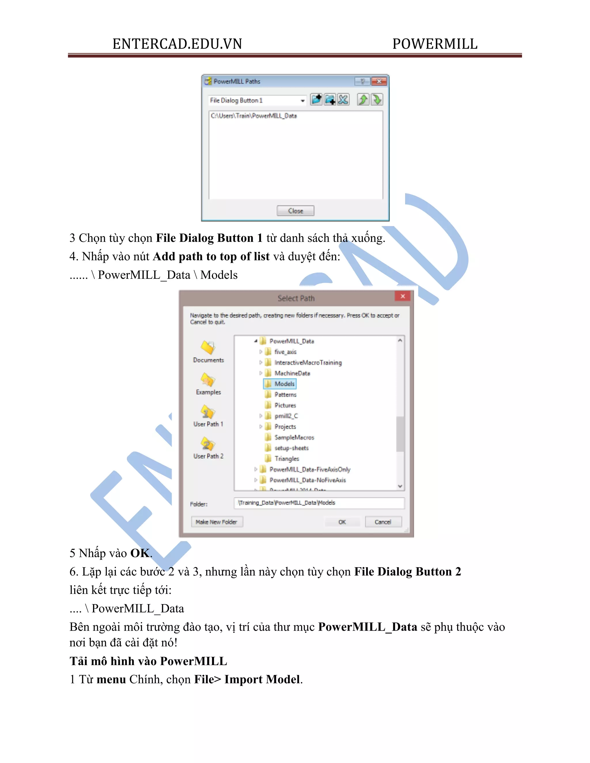 ENTERCAD.EDU.VN POWERMILL
3 Chọn tùy chọn File Dialog Button 1 từ danh sách thả xuống.
4. Nhấp vào nút Add path to top of list và duyệt đến:
......  PowerMILL_Data  Models
5 Nhấp vào OK.
6. Lặp lại các bước 2 và 3, nhưng lần này chọn tùy chọn File Dialog Button 2
liên kết trực tiếp tới:
....  PowerMILL_Data
Bên ngoài môi trường đào tạo, vị trí của thư mục PowerMILL_Data sẽ phụ thuộc vào
nơi bạn đã cài đặt nó!
Tải mô hình vào PowerMILL
1 Từ menu Chính, chọn File> Import Model.
 