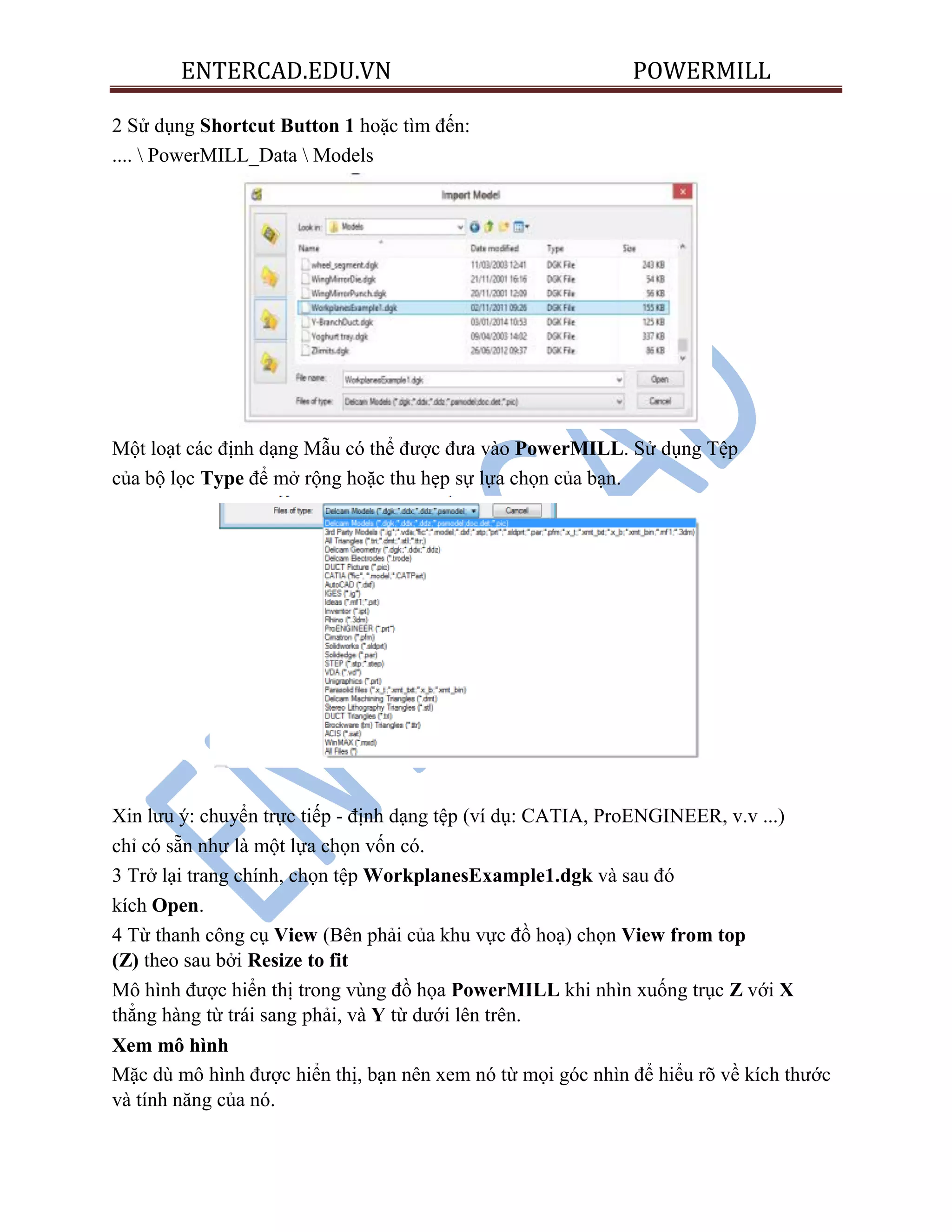 ENTERCAD.EDU.VN POWERMILL
2 Sử dụng Shortcut Button 1 hoặc tìm đến:
....  PowerMILL_Data  Models
Một loạt các định dạng Mẫu có thể được đưa vào PowerMILL. Sử dụng Tệp
của bộ lọc Type để mở rộng hoặc thu hẹp sự lựa chọn của bạn.
Xin lưu ý: chuyển trực tiếp - định dạng tệp (ví dụ: CATIA, ProENGINEER, v.v ...)
chỉ có sẵn như là một lựa chọn vốn có.
3 Trở lại trang chính, chọn tệp WorkplanesExample1.dgk và sau đó
kích Open.
4 Từ thanh công cụ View (Bên phải của khu vực đồ hoạ) chọn View from top
(Z) theo sau bởi Resize to fit
Mô hình được hiển thị trong vùng đồ họa PowerMILL khi nhìn xuống trục Z với X
thẳng hàng từ trái sang phải, và Y từ dưới lên trên.
Xem mô hình
Mặc dù mô hình được hiển thị, bạn nên xem nó từ mọi góc nhìn để hiểu rõ về kích thước
và tính năng của nó.
 