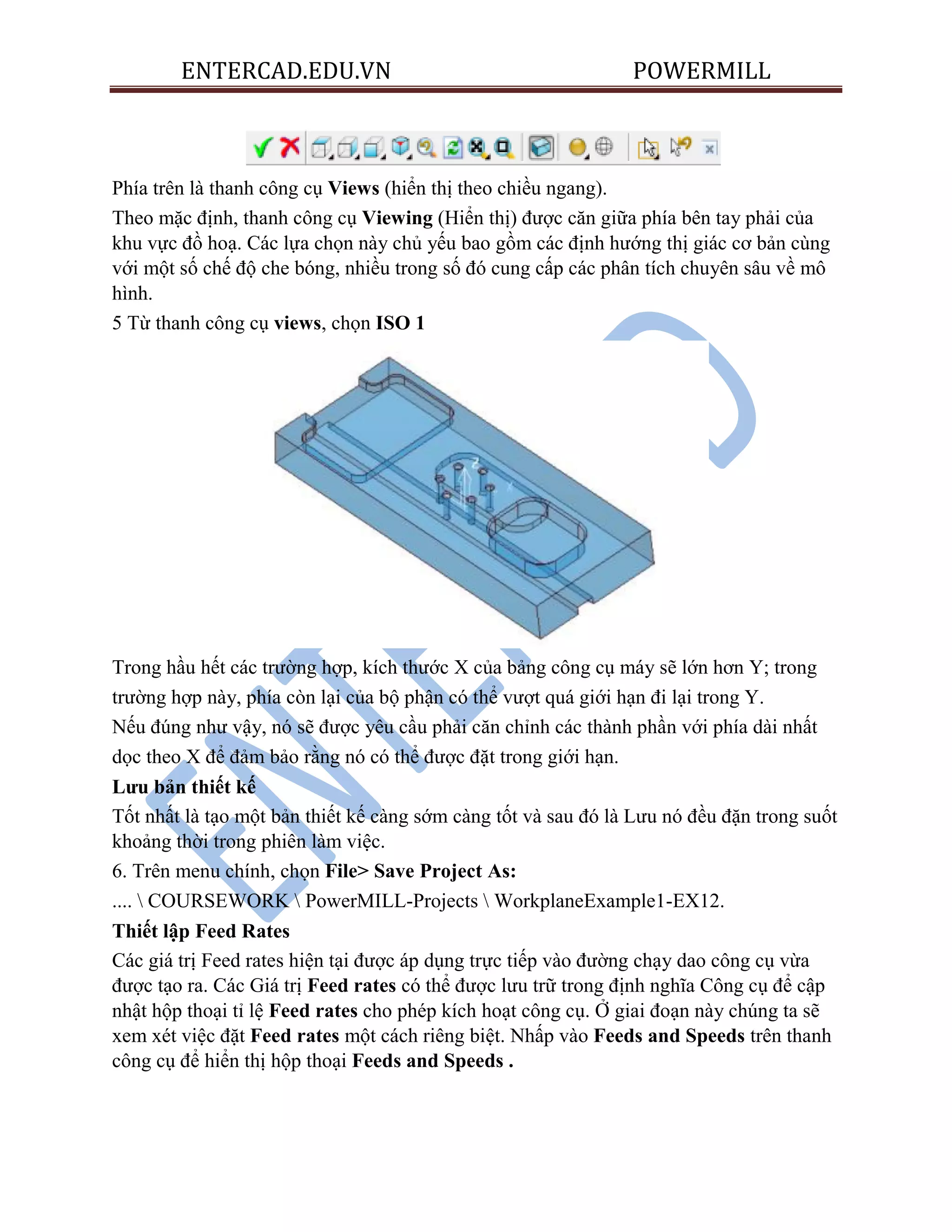 ENTERCAD.EDU.VN POWERMILL
Phía trên là thanh công cụ Views (hiển thị theo chiều ngang).
Theo mặc định, thanh công cụ Viewing (Hiển thị) được căn giữa phía bên tay phải của
khu vực đồ hoạ. Các lựa chọn này chủ yếu bao gồm các định hướng thị giác cơ bản cùng
với một số chế độ che bóng, nhiều trong số đó cung cấp các phân tích chuyên sâu về mô
hình.
5 Từ thanh công cụ views, chọn ISO 1
Trong hầu hết các trường hợp, kích thước X của bảng công cụ máy sẽ lớn hơn Y; trong
trường hợp này, phía còn lại của bộ phận có thể vượt quá giới hạn đi lại trong Y.
Nếu đúng như vậy, nó sẽ được yêu cầu phải căn chỉnh các thành phần với phía dài nhất
dọc theo X để đảm bảo rằng nó có thể được đặt trong giới hạn.
Lƣu bản thiết kế
Tốt nhất là tạo một bản thiết kế càng sớm càng tốt và sau đó là Lưu nó đều đặn trong suốt
khoảng thời trong phiên làm việc.
6. Trên menu chính, chọn File> Save Project As:
....  COURSEWORK  PowerMILL-Projects  WorkplaneExample1-EX12.
Thiết lập Feed Rates
Các giá trị Feed rates hiện tại được áp dụng trực tiếp vào đường chạy dao công cụ vừa
được tạo ra. Các Giá trị Feed rates có thể được lưu trữ trong định nghĩa Công cụ để cập
nhật hộp thoại tỉ lệ Feed rates cho phép kích hoạt công cụ. Ở giai đoạn này chúng ta sẽ
xem xét việc đặt Feed rates một cách riêng biệt. Nhấp vào Feeds and Speeds trên thanh
công cụ để hiển thị hộp thoại Feeds and Speeds .
 