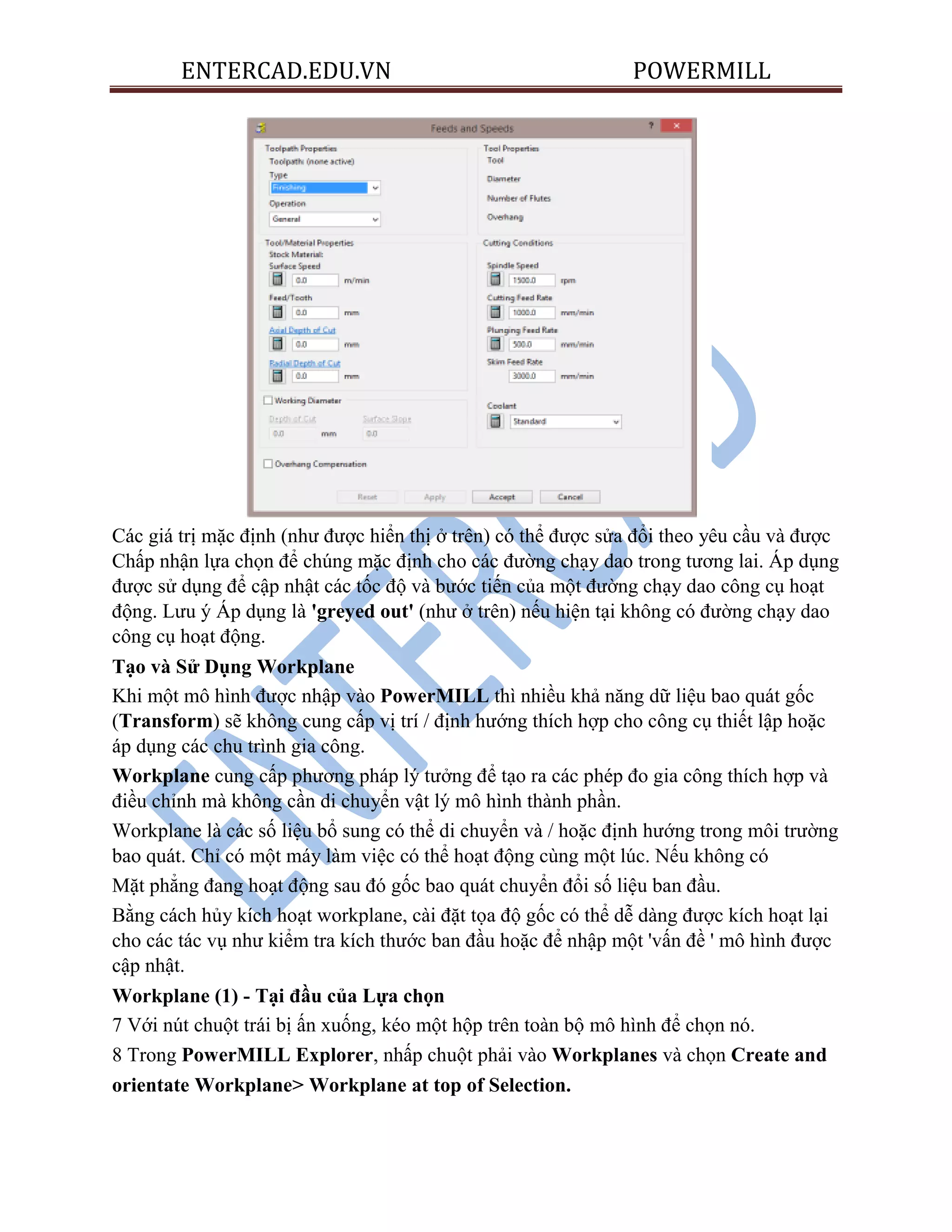 ENTERCAD.EDU.VN POWERMILL
Các giá trị mặc định (như được hiển thị ở trên) có thể được sửa đổi theo yêu cầu và được
Chấp nhận lựa chọn để chúng mặc định cho các đường chạy dao trong tương lai. Áp dụng
được sử dụng để cập nhật các tốc độ và bước tiến của một đường chạy dao công cụ hoạt
động. Lưu ý Áp dụng là 'greyed out' (như ở trên) nếu hiện tại không có đường chạy dao
công cụ hoạt động.
Tạo và Sử Dụng Workplane
Khi một mô hình được nhập vào PowerMILL thì nhiều khả năng dữ liệu bao quát gốc
(Transform) sẽ không cung cấp vị trí / định hướng thích hợp cho công cụ thiết lập hoặc
áp dụng các chu trình gia công.
Workplane cung cấp phương pháp lý tưởng để tạo ra các phép đo gia công thích hợp và
điều chỉnh mà không cần di chuyển vật lý mô hình thành phần.
Workplane là các số liệu bổ sung có thể di chuyển và / hoặc định hướng trong môi trường
bao quát. Chỉ có một máy làm việc có thể hoạt động cùng một lúc. Nếu không có
Mặt phẳng đang hoạt động sau đó gốc bao quát chuyển đổi số liệu ban đầu.
Bằng cách hủy kích hoạt workplane, cài đặt tọa độ gốc có thể dễ dàng được kích hoạt lại
cho các tác vụ như kiểm tra kích thước ban đầu hoặc để nhập một 'vấn đề ' mô hình được
cập nhật.
Workplane (1) - Tại đầu của Lựa chọn
7 Với nút chuột trái bị ấn xuống, kéo một hộp trên toàn bộ mô hình để chọn nó.
8 Trong PowerMILL Explorer, nhấp chuột phải vào Workplanes và chọn Create and
orientate Workplane> Workplane at top of Selection.
 