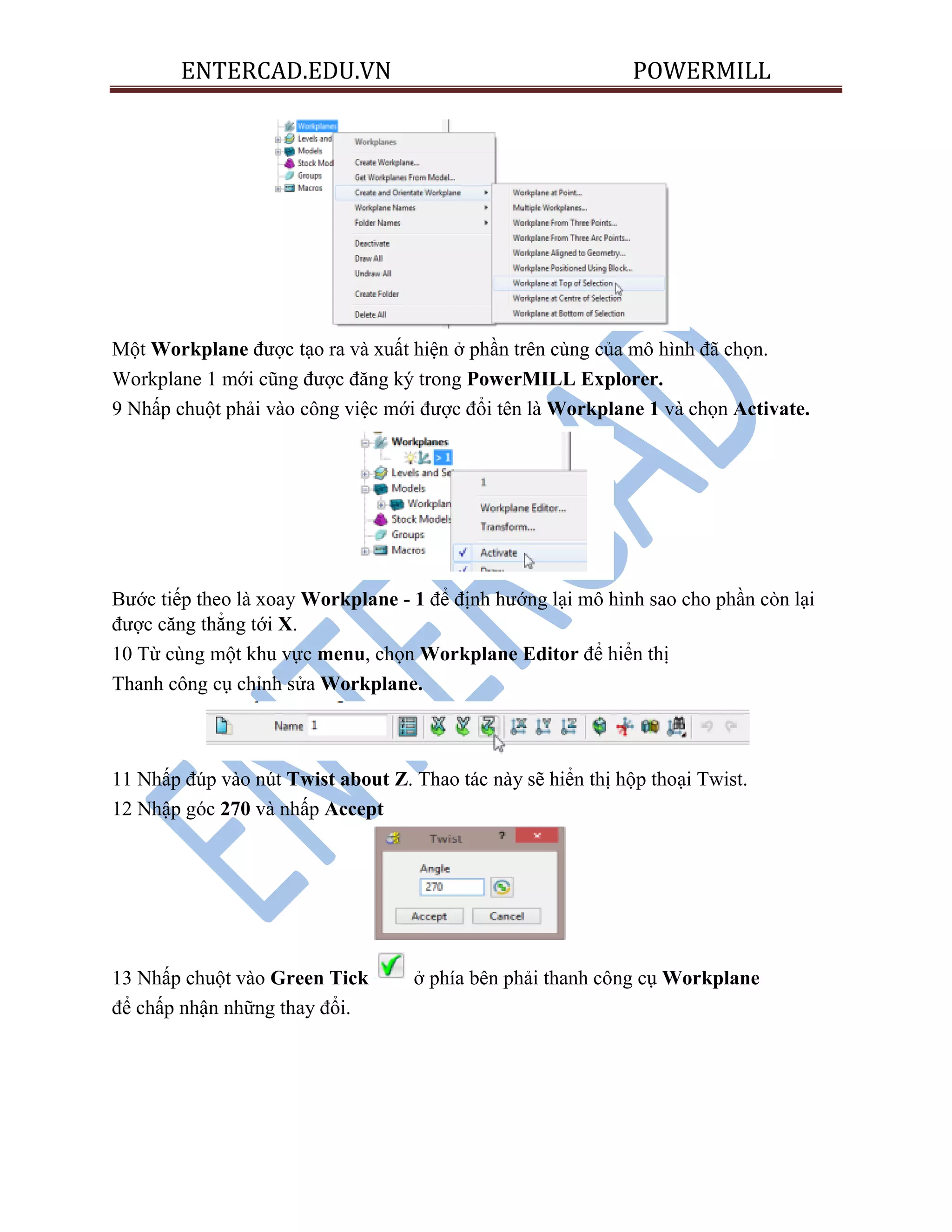 ENTERCAD.EDU.VN POWERMILL
Một Workplane được tạo ra và xuất hiện ở phần trên cùng của mô hình đã chọn.
Workplane 1 mới cũng được đăng ký trong PowerMILL Explorer.
9 Nhấp chuột phải vào công việc mới được đổi tên là Workplane 1 và chọn Activate.
Bước tiếp theo là xoay Workplane - 1 để định hướng lại mô hình sao cho phần còn lại
được căng thẳng tới X.
10 Từ cùng một khu vực menu, chọn Workplane Editor để hiển thị
Thanh công cụ chỉnh sửa Workplane.
11 Nhấp đúp vào nút Twist about Z. Thao tác này sẽ hiển thị hộp thoại Twist.
12 Nhập góc 270 và nhấp Accept
13 Nhấp chuột vào Green Tick ở phía bên phải thanh công cụ Workplane
để chấp nhận những thay đổi.
 