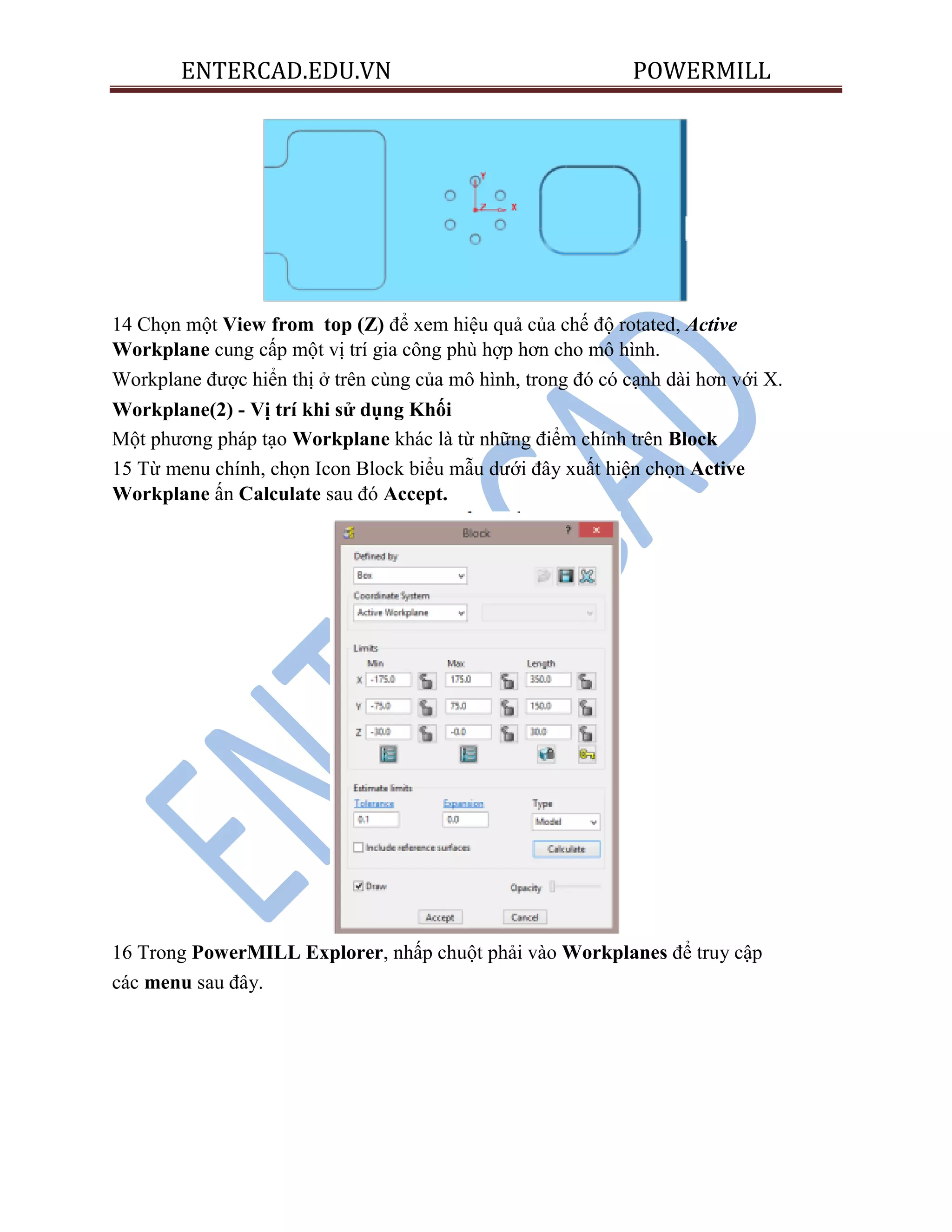 ENTERCAD.EDU.VN POWERMILL
14 Chọn một View from top (Z) để xem hiệu quả của chế độ rotated, Active
Workplane cung cấp một vị trí gia công phù hợp hơn cho mô hình.
Workplane được hiển thị ở trên cùng của mô hình, trong đó có cạnh dài hơn với X.
Workplane(2) - Vị trí khi sử dụng Khối
Một phương pháp tạo Workplane khác là từ những điểm chính trên Block
15 Từ menu chính, chọn Icon Block biểu mẫu dưới đây xuất hiện chọn Active
Workplane ấn Calculate sau đó Accept.
16 Trong PowerMILL Explorer, nhấp chuột phải vào Workplanes để truy cập
các menu sau đây.
 