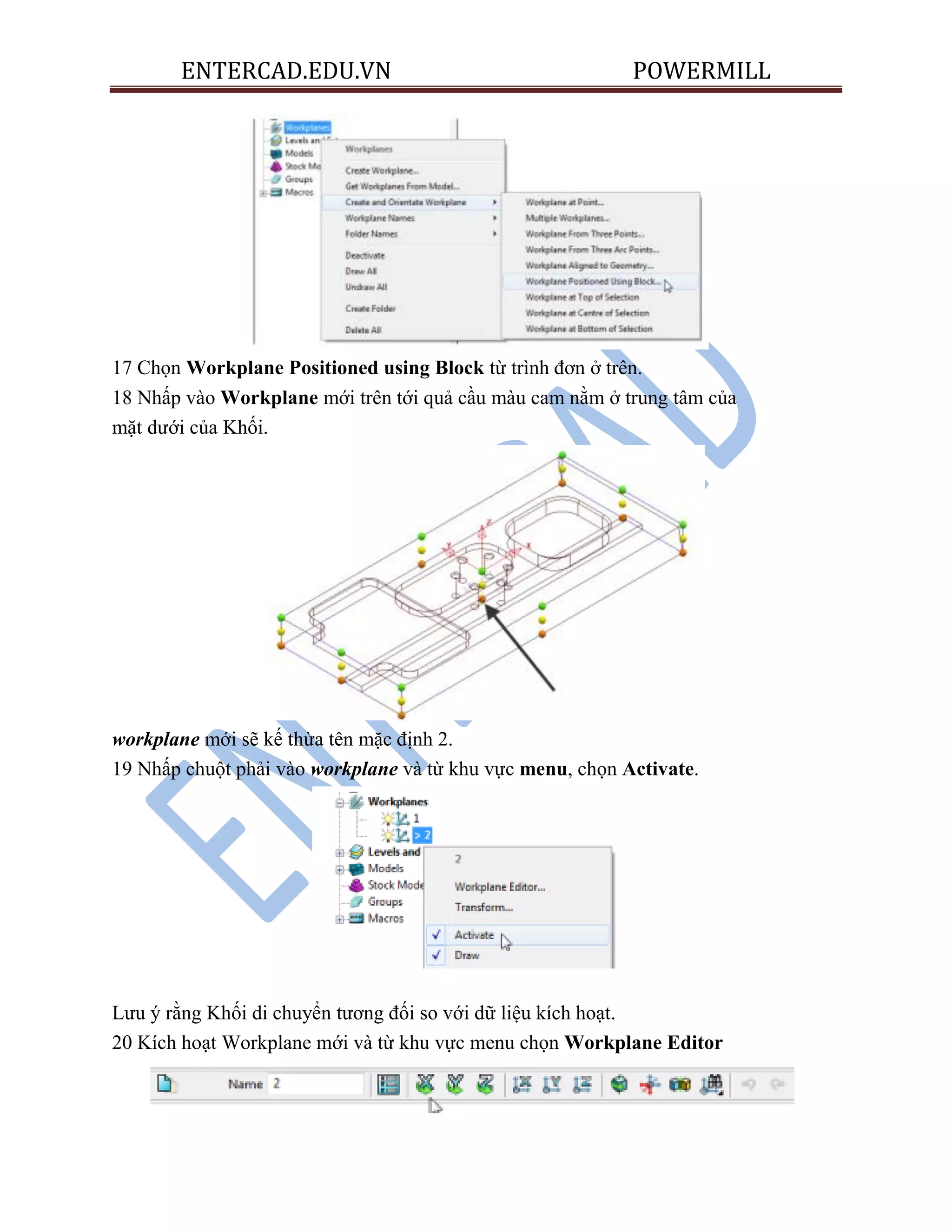 ENTERCAD.EDU.VN POWERMILL
17 Chọn Workplane Positioned using Block từ trình đơn ở trên.
18 Nhấp vào Workplane mới trên tới quả cầu màu cam nằm ở trung tâm của
mặt dưới của Khối.
workplane mới sẽ kế thừa tên mặc định 2.
19 Nhấp chuột phải vào workplane và từ khu vực menu, chọn Activate.
Lưu ý rằng Khối di chuyển tương đối so với dữ liệu kích hoạt.
20 Kích hoạt Workplane mới và từ khu vực menu chọn Workplane Editor
 