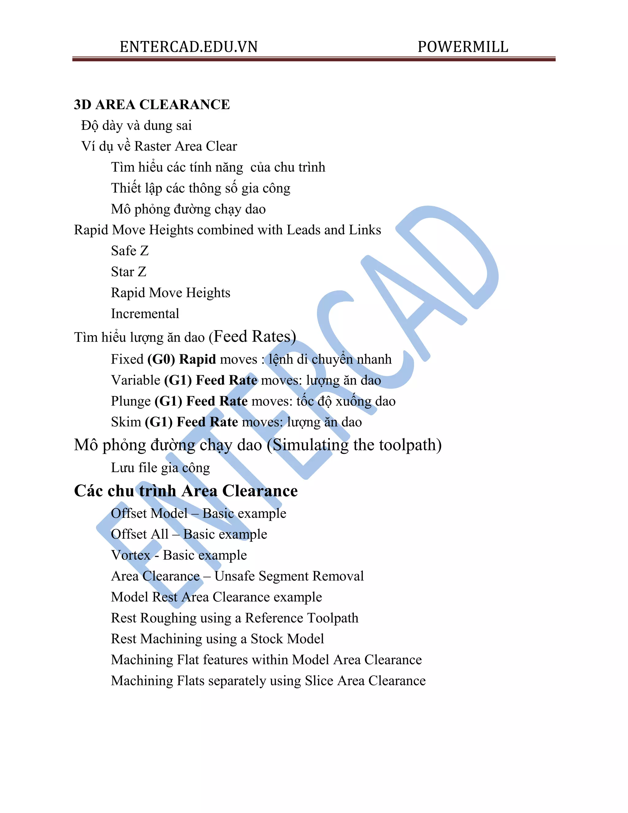 ENTERCAD.EDU.VN POWERMILL
3D AREA CLEARANCE
Độ dày và dung sai
Ví dụ về Raster Area Clear
Tìm hiểu các tính năng của chu trình
Thiết lập các thông số gia công
Mô phỏng đường chạy dao
Rapid Move Heights combined with Leads and Links
Safe Z
Star Z
Rapid Move Heights
Incremental
Tìm hiểu lượng ăn dao (Feed Rates)
Fixed (G0) Rapid moves : lệnh di chuyển nhanh
Variable (G1) Feed Rate moves: lượng ăn dao
Plunge (G1) Feed Rate moves: tốc độ xuống dao
Skim (G1) Feed Rate moves: lượng ăn dao
Mô phỏng đường chạy dao (Simulating the toolpath)
Lưu file gia công
Các chu trình Area Clearance
Offset Model – Basic example
Offset All – Basic example
Vortex - Basic example
Area Clearance – Unsafe Segment Removal
Model Rest Area Clearance example
Rest Roughing using a Reference Toolpath
Rest Machining using a Stock Model
Machining Flat features within Model Area Clearance
Machining Flats separately using Slice Area Clearance
 