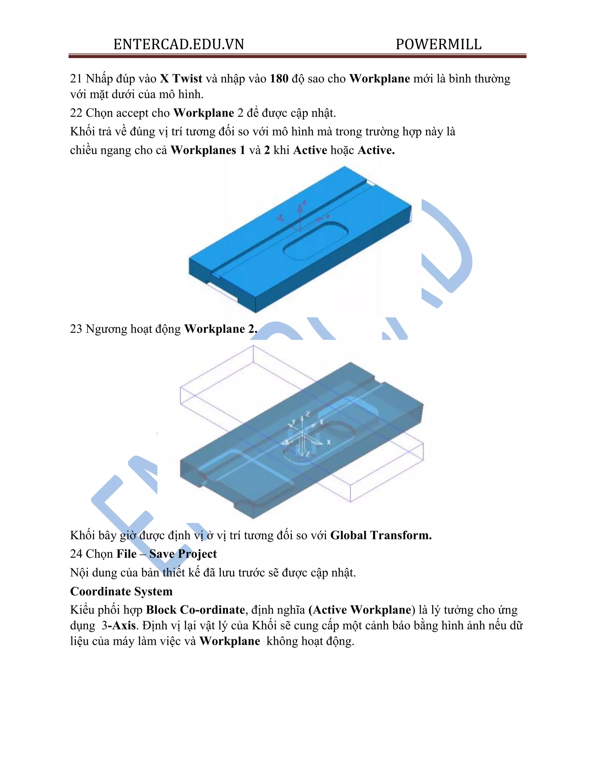 ENTERCAD.EDU.VN POWERMILL
21 Nhấp đúp vào X Twist và nhập vào 180 độ sao cho Workplane mới là bình thường
với mặt dưới của mô hình.
22 Chọn accept cho Workplane 2 để được cập nhật.
Khối trả về đúng vị trí tương đối so với mô hình mà trong trường hợp này là
chiều ngang cho cả Workplanes 1 và 2 khi Active hoặc Active.
23 Ngương hoạt động Workplane 2.
Khối bây giờ được định vị ở vị trí tương đối so với Global Transform.
24 Chọn File – Save Project
Nội dung của bản thiết kế đã lưu trước sẽ được cập nhật.
Coordinate System
Kiểu phối hợp Block Co-ordinate, định nghĩa (Active Workplane) là lý tưởng cho ứng
dụng 3-Axis. Định vị lại vật lý của Khối sẽ cung cấp một cảnh báo bằng hình ảnh nếu dữ
liệu của máy làm việc và Workplane không hoạt động.
 