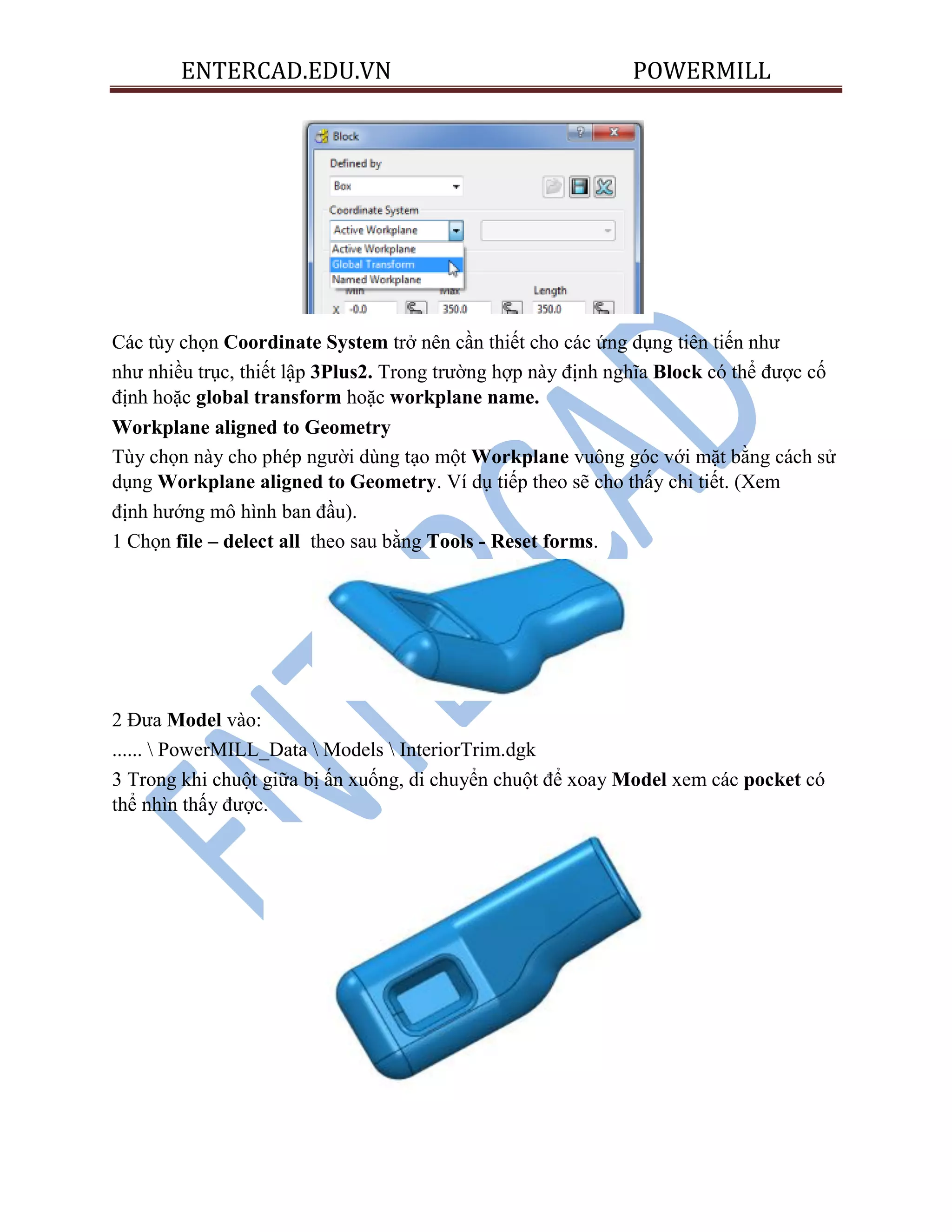 ENTERCAD.EDU.VN POWERMILL
Các tùy chọn Coordinate System trở nên cần thiết cho các ứng dụng tiên tiến như
như nhiều trục, thiết lập 3Plus2. Trong trường hợp này định nghĩa Block có thể được cố
định hoặc global transform hoặc workplane name.
Workplane aligned to Geometry
Tùy chọn này cho phép người dùng tạo một Workplane vuông góc với mặt bằng cách sử
dụng Workplane aligned to Geometry. Ví dụ tiếp theo sẽ cho thấy chi tiết. (Xem
định hướng mô hình ban đầu).
1 Chọn file – delect all theo sau bằng Tools - Reset forms.
2 Đưa Model vào:
......  PowerMILL_Data  Models  InteriorTrim.dgk
3 Trong khi chuột giữa bị ấn xuống, di chuyển chuột để xoay Model xem các pocket có
thể nhìn thấy được.
 