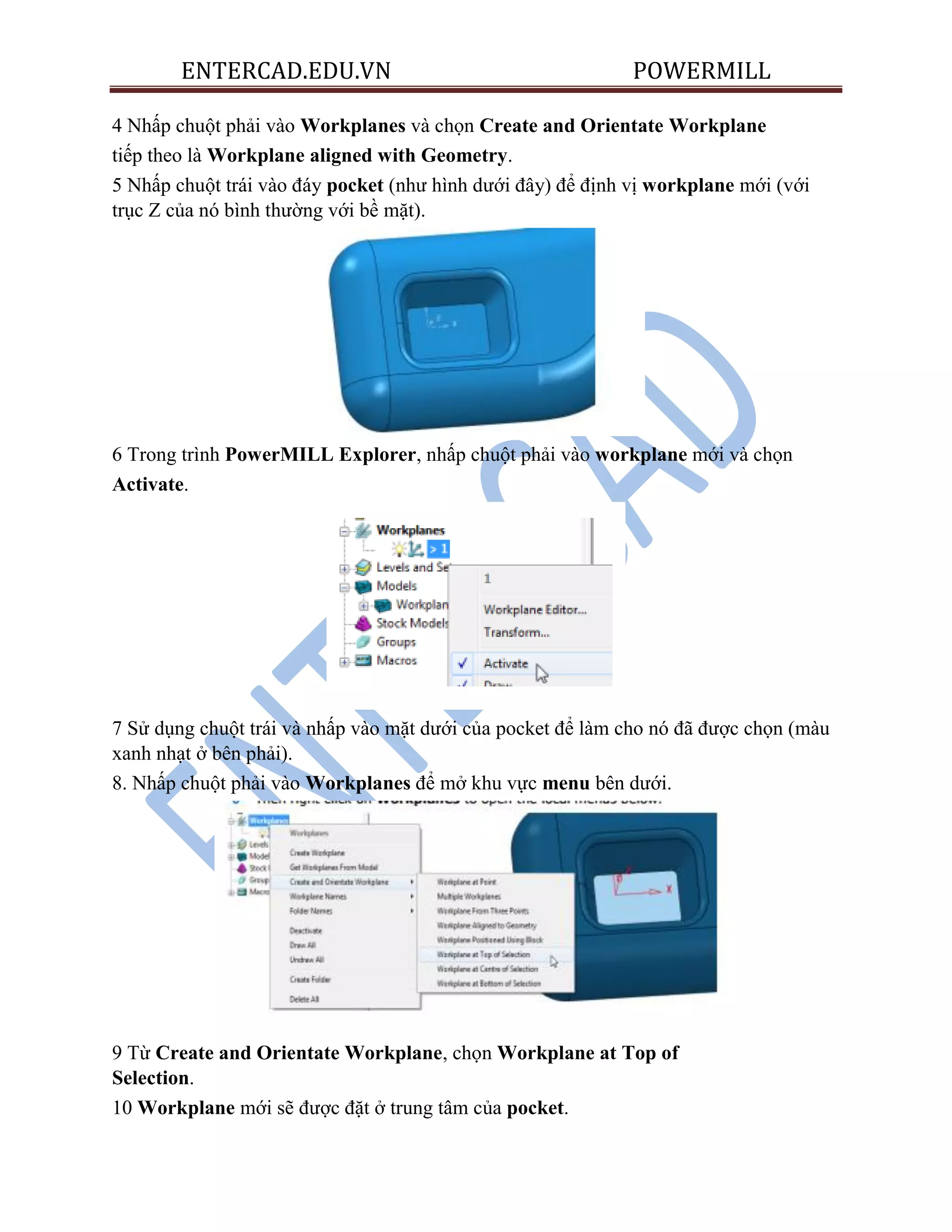 ENTERCAD.EDU.VN POWERMILL
4 Nhấp chuột phải vào Workplanes và chọn Create and Orientate Workplane
tiếp theo là Workplane aligned with Geometry.
5 Nhấp chuột trái vào đáy pocket (như hình dưới đây) để định vị workplane mới (với
trục Z của nó bình thường với bề mặt).
6 Trong trình PowerMILL Explorer, nhấp chuột phải vào workplane mới và chọn
Activate.
7 Sử dụng chuột trái và nhấp vào mặt dưới của pocket để làm cho nó đã được chọn (màu
xanh nhạt ở bên phải).
8. Nhấp chuột phải vào Workplanes để mở khu vực menu bên dưới.
9 Từ Create and Orientate Workplane, chọn Workplane at Top of
Selection.
10 Workplane mới sẽ được đặt ở trung tâm của pocket.
 