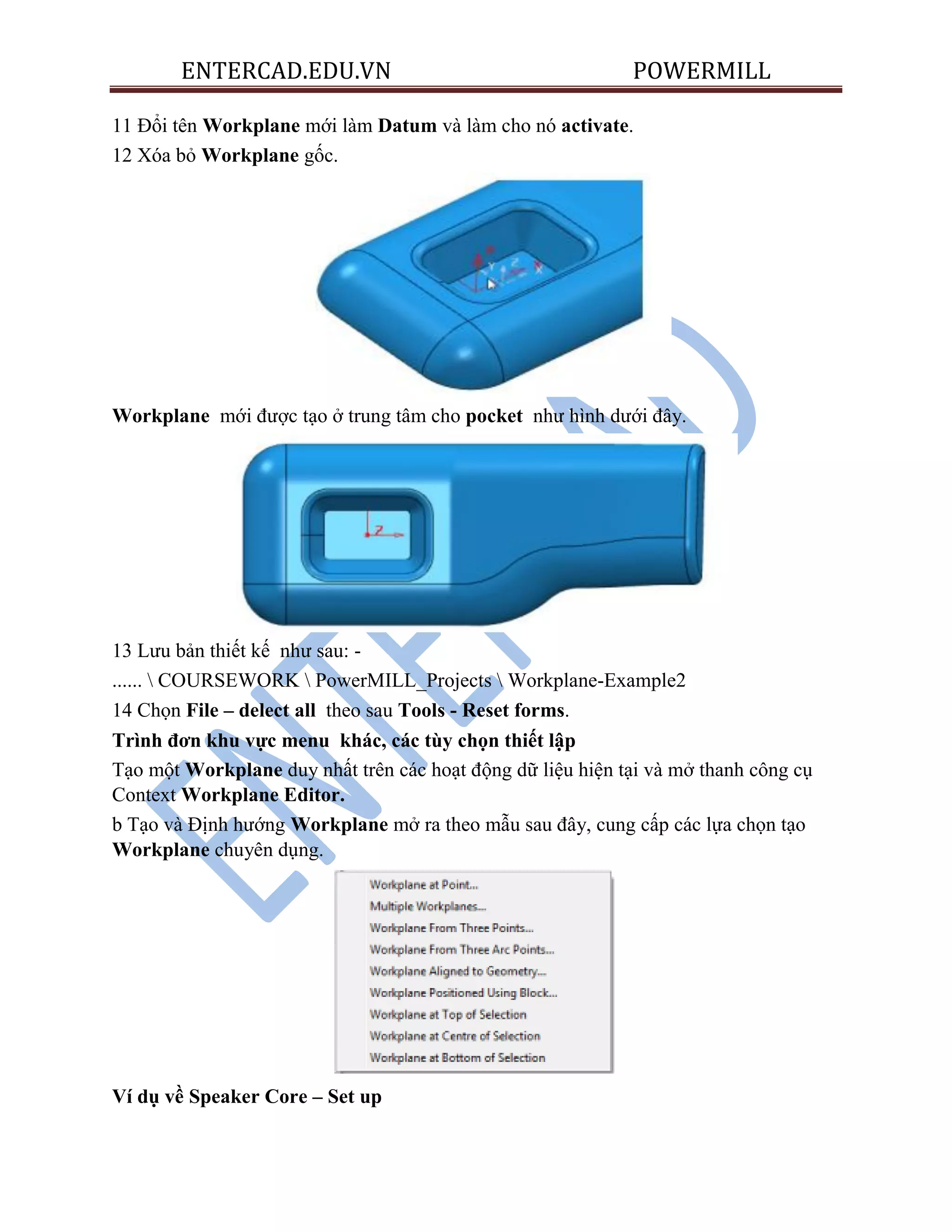 ENTERCAD.EDU.VN POWERMILL
11 Đổi tên Workplane mới làm Datum và làm cho nó activate.
12 Xóa bỏ Workplane gốc.
Workplane mới được tạo ở trung tâm cho pocket như hình dưới đây.
13 Lưu bản thiết kế như sau: -
......  COURSEWORK  PowerMILL_Projects  Workplane-Example2
14 Chọn File – delect all theo sau Tools - Reset forms.
Trình đơn khu vực menu khác, các tùy chọn thiết lập
Tạo một Workplane duy nhất trên các hoạt động dữ liệu hiện tại và mở thanh công cụ
Context Workplane Editor.
b Tạo và Định hướng Workplane mở ra theo mẫu sau đây, cung cấp các lựa chọn tạo
Workplane chuyên dụng.
Ví dụ về Speaker Core – Set up
 