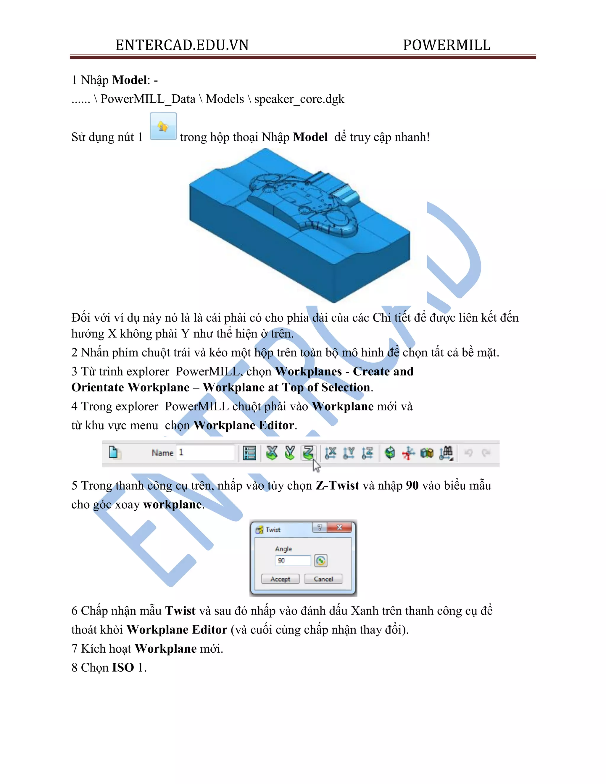 ENTERCAD.EDU.VN POWERMILL
1 Nhập Model: -
......  PowerMILL_Data  Models  speaker_core.dgk
Sử dụng nút 1 trong hộp thoại Nhập Model để truy cập nhanh!
Đối với ví dụ này nó là là cái phải có cho phía dài của các Chi tiết để được liên kết đến
hướng X không phải Y như thể hiện ở trên.
2 Nhấn phím chuột trái và kéo một hộp trên toàn bộ mô hình để chọn tất cả bề mặt.
3 Từ trình explorer PowerMILL, chọn Workplanes - Create and
Orientate Workplane – Workplane at Top of Selection.
4 Trong explorer PowerMILL chuột phải vào Workplane mới và
từ khu vực menu chọn Workplane Editor.
5 Trong thanh công cụ trên, nhấp vào tùy chọn Z-Twist và nhập 90 vào biểu mẫu
cho góc xoay workplane.
6 Chấp nhận mẫu Twist và sau đó nhấp vào đánh dấu Xanh trên thanh công cụ để
thoát khỏi Workplane Editor (và cuối cùng chấp nhận thay đổi).
7 Kích hoạt Workplane mới.
8 Chọn ISO 1.
 