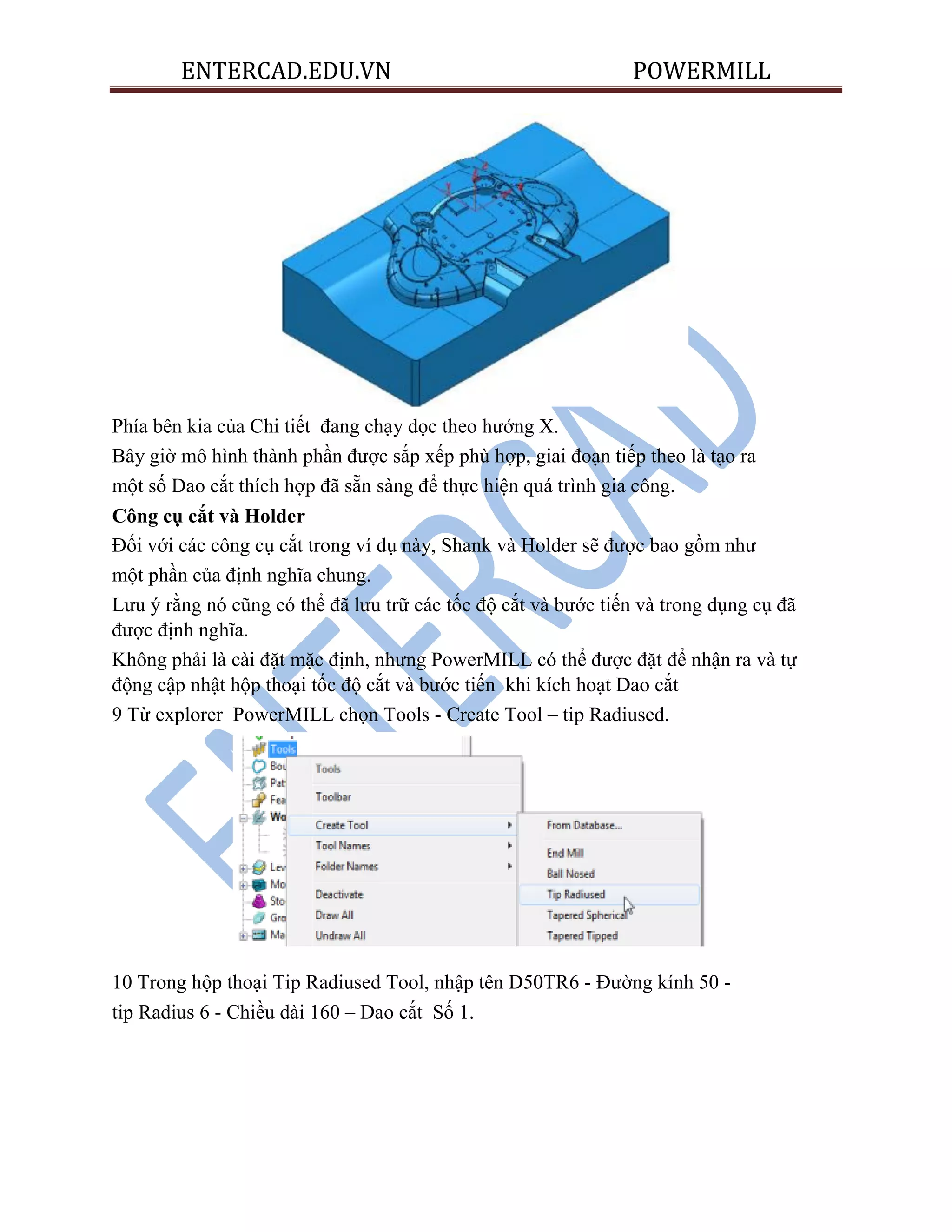 ENTERCAD.EDU.VN POWERMILL
Phía bên kia của Chi tiết đang chạy dọc theo hướng X.
Bây giờ mô hình thành phần được sắp xếp phù hợp, giai đoạn tiếp theo là tạo ra
một số Dao cắt thích hợp đã sẵn sàng để thực hiện quá trình gia công.
Công cụ cắt và Holder
Đối với các công cụ cắt trong ví dụ này, Shank và Holder sẽ được bao gồm như
một phần của định nghĩa chung.
Lưu ý rằng nó cũng có thể đã lưu trữ các tốc độ cắt và bước tiến và trong dụng cụ đã
được định nghĩa.
Không phải là cài đặt mặc định, nhưng PowerMILL có thể được đặt để nhận ra và tự
động cập nhật hộp thoại tốc độ cắt và bước tiến khi kích hoạt Dao cắt
9 Từ explorer PowerMILL chọn Tools - Create Tool – tip Radiused.
10 Trong hộp thoại Tip Radiused Tool, nhập tên D50TR6 - Đường kính 50 -
tip Radius 6 - Chiều dài 160 – Dao cắt Số 1.
 