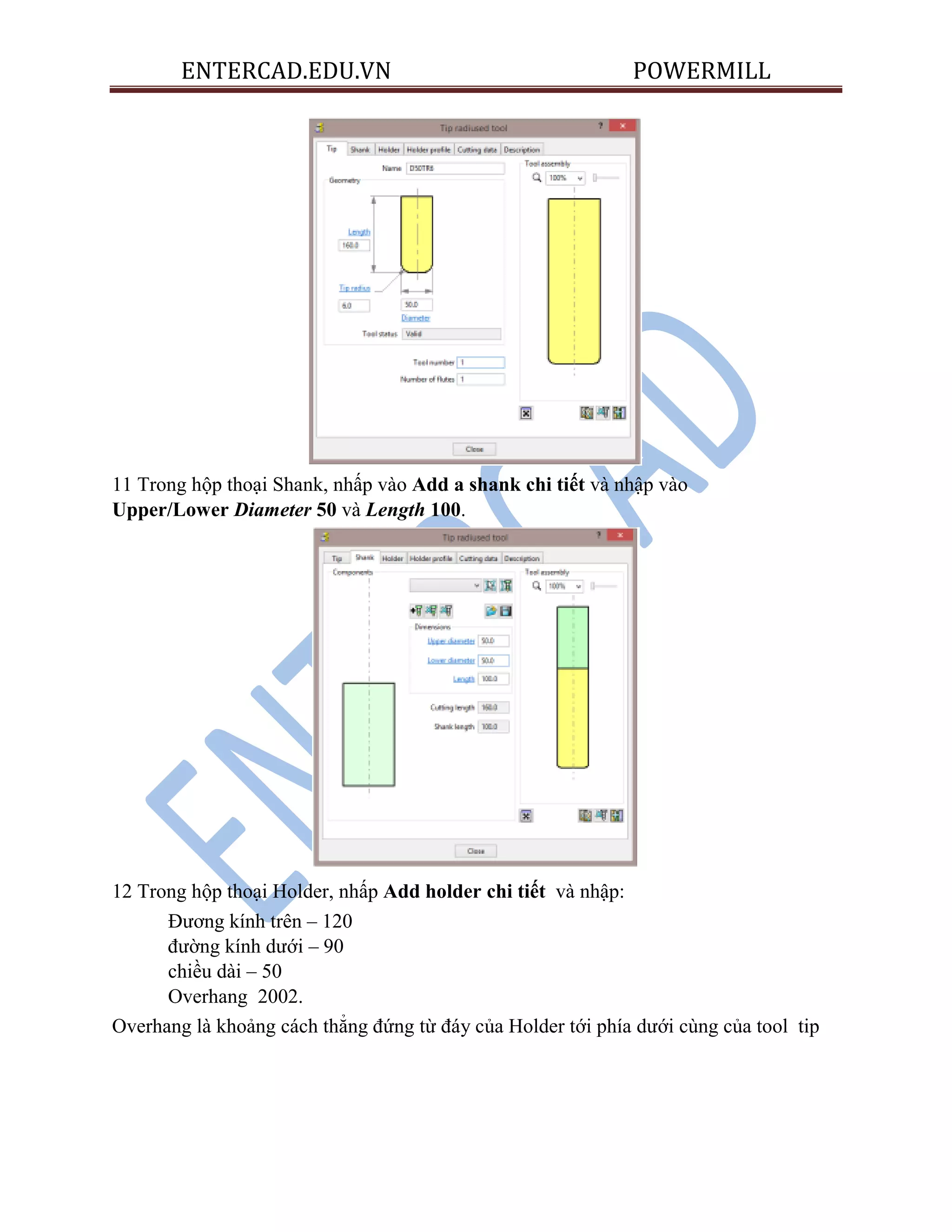 ENTERCAD.EDU.VN POWERMILL
11 Trong hộp thoại Shank, nhấp vào Add a shank chi tiết và nhập vào
Upper/Lower Diameter 50 và Length 100.
12 Trong hộp thoại Holder, nhấp Add holder chi tiết và nhập:
Đương kính trên – 120
đường kính dưới – 90
chiều dài – 50
Overhang 2002.
Overhang là khoảng cách thẳng đứng từ đáy của Holder tới phía dưới cùng của tool tip
 