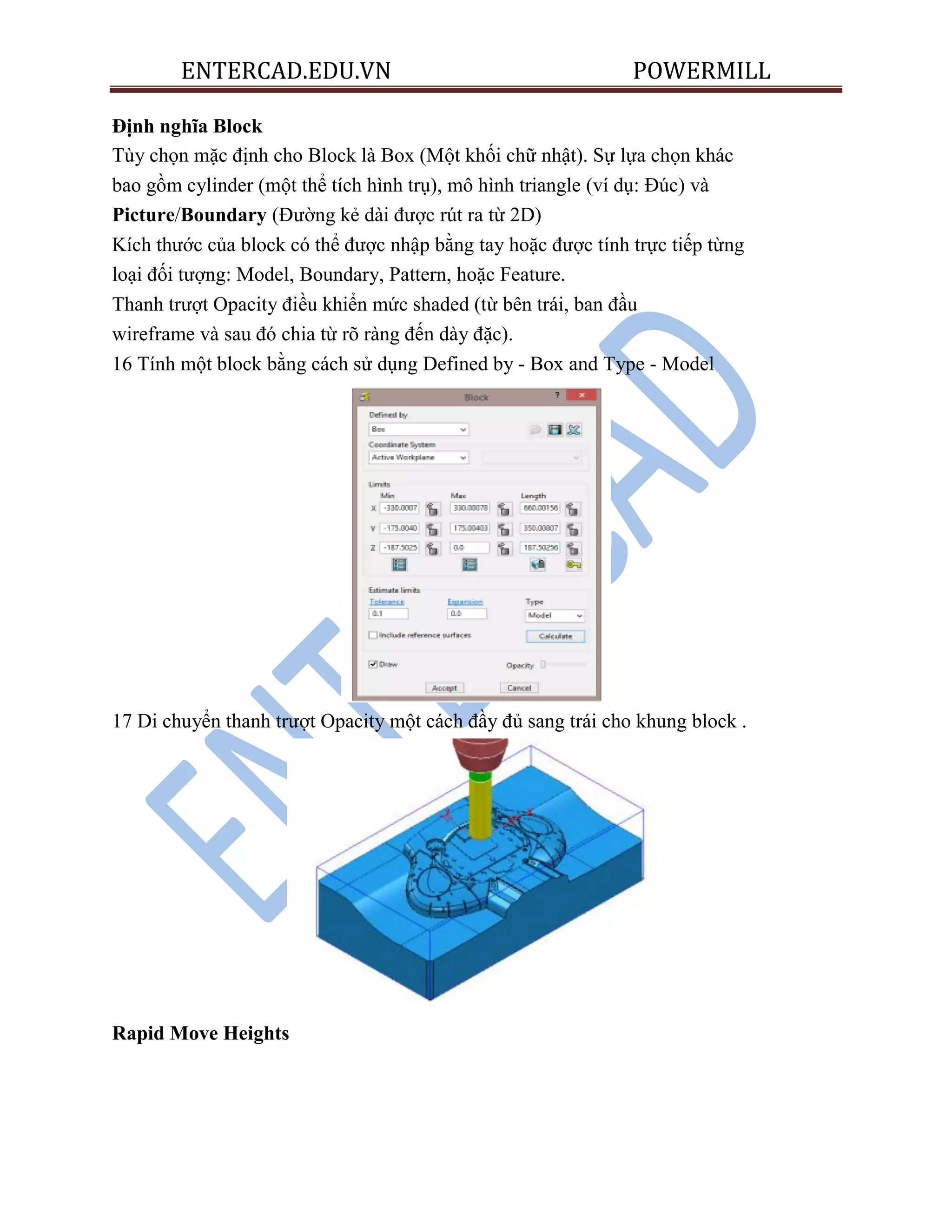 ENTERCAD.EDU.VN POWERMILL
Định nghĩa Block
Tùy chọn mặc định cho Block là Box (Một khối chữ nhật). Sự lựa chọn khác
bao gồm cylinder (một thể tích hình trụ), mô hình triangle (ví dụ: Đúc) và
Picture/Boundary (Đường kẻ dài được rút ra từ 2D)
Kích thước của block có thể được nhập bằng tay hoặc được tính trực tiếp từng
loại đối tượng: Model, Boundary, Pattern, hoặc Feature.
Thanh trượt Opacity điều khiển mức shaded (từ bên trái, ban đầu
wireframe và sau đó chia từ rõ ràng đến dày đặc).
16 Tính một block bằng cách sử dụng Defined by - Box and Type - Model
17 Di chuyển thanh trượt Opacity một cách đầy đủ sang trái cho khung block .
Rapid Move Heights
 