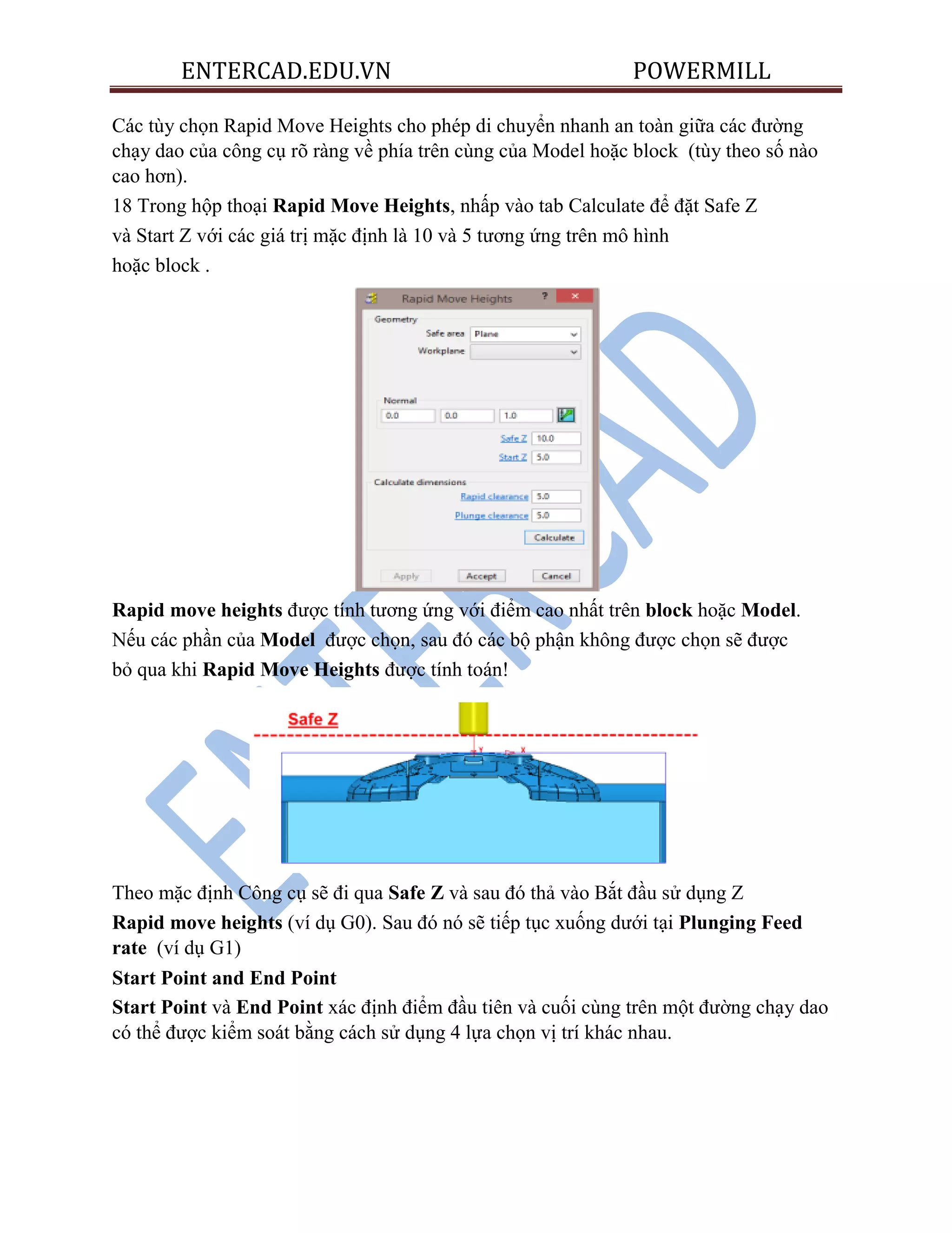 ENTERCAD.EDU.VN POWERMILL
Các tùy chọn Rapid Move Heights cho phép di chuyển nhanh an toàn giữa các đường
chạy dao của công cụ rõ ràng về phía trên cùng của Model hoặc block (tùy theo số nào
cao hơn).
18 Trong hộp thoại Rapid Move Heights, nhấp vào tab Calculate để đặt Safe Z
và Start Z với các giá trị mặc định là 10 và 5 tương ứng trên mô hình
hoặc block .
Rapid move heights được tính tương ứng với điểm cao nhất trên block hoặc Model.
Nếu các phần của Model được chọn, sau đó các bộ phận không được chọn sẽ được
bỏ qua khi Rapid Move Heights được tính toán!
Theo mặc định Công cụ sẽ đi qua Safe Z và sau đó thả vào Bắt đầu sử dụng Z
Rapid move heights (ví dụ G0). Sau đó nó sẽ tiếp tục xuống dưới tại Plunging Feed
rate (ví dụ G1)
Start Point and End Point
Start Point và End Point xác định điểm đầu tiên và cuối cùng trên một đường chạy dao
có thể được kiểm soát bằng cách sử dụng 4 lựa chọn vị trí khác nhau.
 