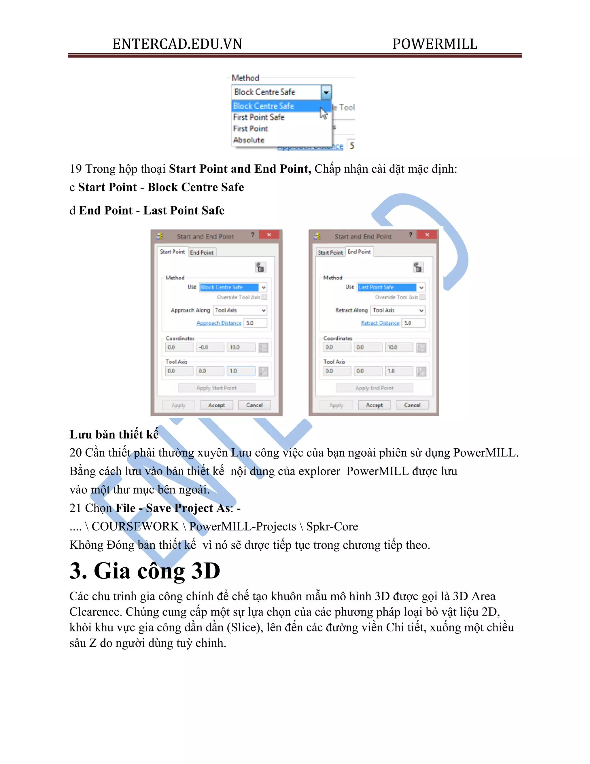 ENTERCAD.EDU.VN POWERMILL
19 Trong hộp thoại Start Point and End Point, Chấp nhận cài đặt mặc định:
c Start Point - Block Centre Safe
d End Point - Last Point Safe
Lƣu bản thiết kế
20 Cần thiết phải thường xuyên Lưu công việc của bạn ngoài phiên sử dụng PowerMILL.
Bằng cách lưu vào bản thiết kế nội dung của explorer PowerMILL được lưu
vào một thư mục bên ngoài.
21 Chọn File - Save Project As: -
....  COURSEWORK  PowerMILL-Projects  Spkr-Core
Không Đóng bản thiết kế vì nó sẽ được tiếp tục trong chương tiếp theo.
3. Gia công 3D
Các chu trình gia công chính để chế tạo khuôn mẫu mô hình 3D được gọi là 3D Area
Clearence. Chúng cung cấp một sự lựa chọn của các phương pháp loại bỏ vật liệu 2D,
khỏi khu vực gia công dần dần (Slice), lên đến các đường viền Chi tiết, xuống một chiều
sâu Z do người dùng tuỳ chỉnh.
 