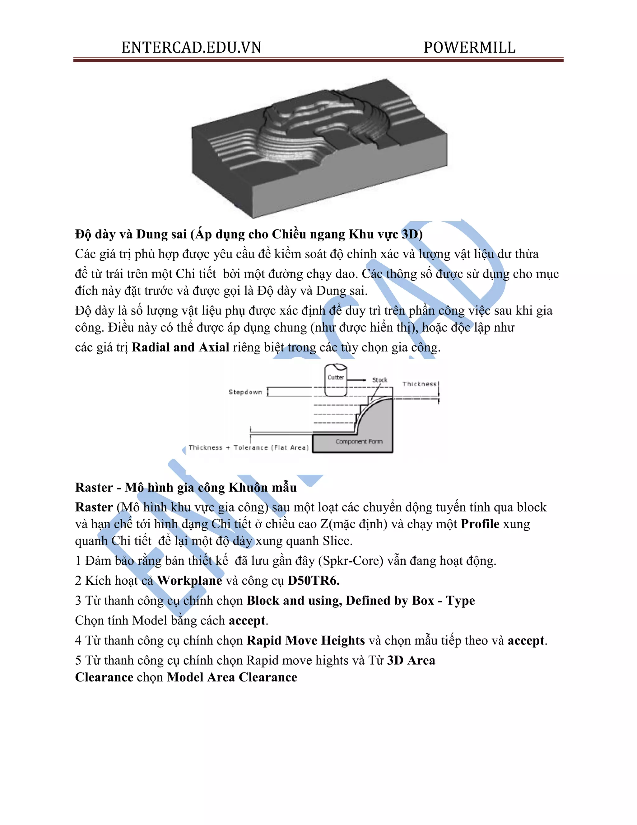 ENTERCAD.EDU.VN POWERMILL
Độ dày và Dung sai (Áp dụng cho Chiều ngang Khu vực 3D)
Các giá trị phù hợp được yêu cầu để kiểm soát độ chính xác và lượng vật liệu dư thừa
để từ trái trên một Chi tiết bởi một đường chạy dao. Các thông số được sử dụng cho mục
đích này đặt trước và được gọi là Độ dày và Dung sai.
Độ dày là số lượng vật liệu phụ được xác định để duy trì trên phần công việc sau khi gia
công. Điều này có thể được áp dụng chung (như được hiển thị), hoặc độc lập như
các giá trị Radial and Axial riêng biệt trong các tùy chọn gia công.
Raster - Mô hình gia công Khuôn mẫu
Raster (Mô hình khu vực gia công) sau một loạt các chuyển động tuyến tính qua block
và hạn chế tới hình dạng Chi tiết ở chiều cao Z(mặc định) và chạy một Profile xung
quanh Chi tiết để lại một độ dày xung quanh Slice.
1 Đảm bảo rằng bản thiết kế đã lưu gần đây (Spkr-Core) vẫn đang hoạt động.
2 Kích hoạt cả Workplane và công cụ D50TR6.
3 Từ thanh công cụ chính chọn Block and using, Defined by Box - Type
Chọn tính Model bằng cách accept.
4 Từ thanh công cụ chính chọn Rapid Move Heights và chọn mẫu tiếp theo và accept.
5 Từ thanh công cụ chính chọn Rapid move hights và Từ 3D Area
Clearance chọn Model Area Clearance
 