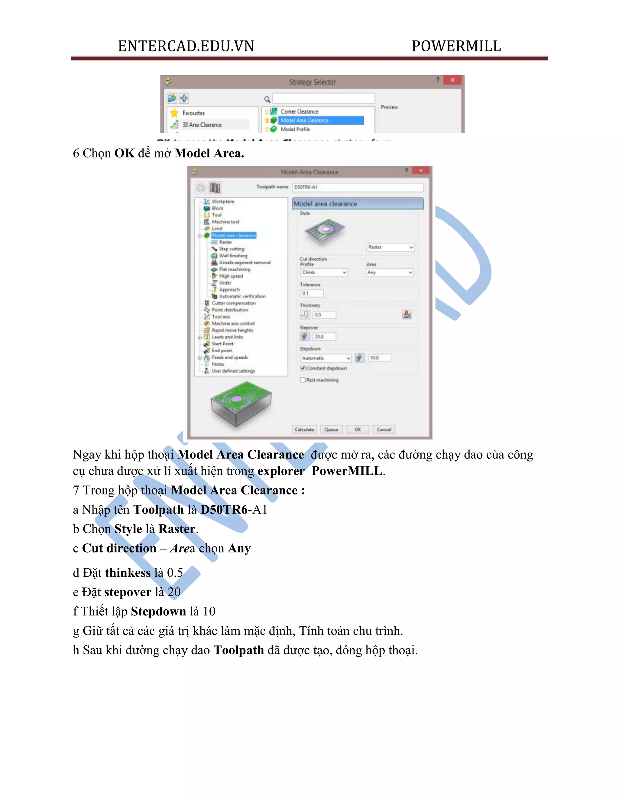 ENTERCAD.EDU.VN POWERMILL
6 Chọn OK để mở Model Area.
Ngay khi hộp thoại Model Area Clearance được mở ra, các đường chạy dao của công
cụ chưa được xử lí xuất hiện trong explorer PowerMILL.
7 Trong hộp thoại Model Area Clearance :
a Nhập tên Toolpath là D50TR6-A1
b Chọn Style là Raster.
c Cut direction – Area chọn Any
d Đặt thinkess là 0.5
e Đặt stepover là 20
f Thiết lập Stepdown là 10
g Giữ tất cả các giá trị khác làm mặc định, Tính toán chu trình.
h Sau khi đường chạy dao Toolpath đã được tạo, đóng hộp thoại.
 