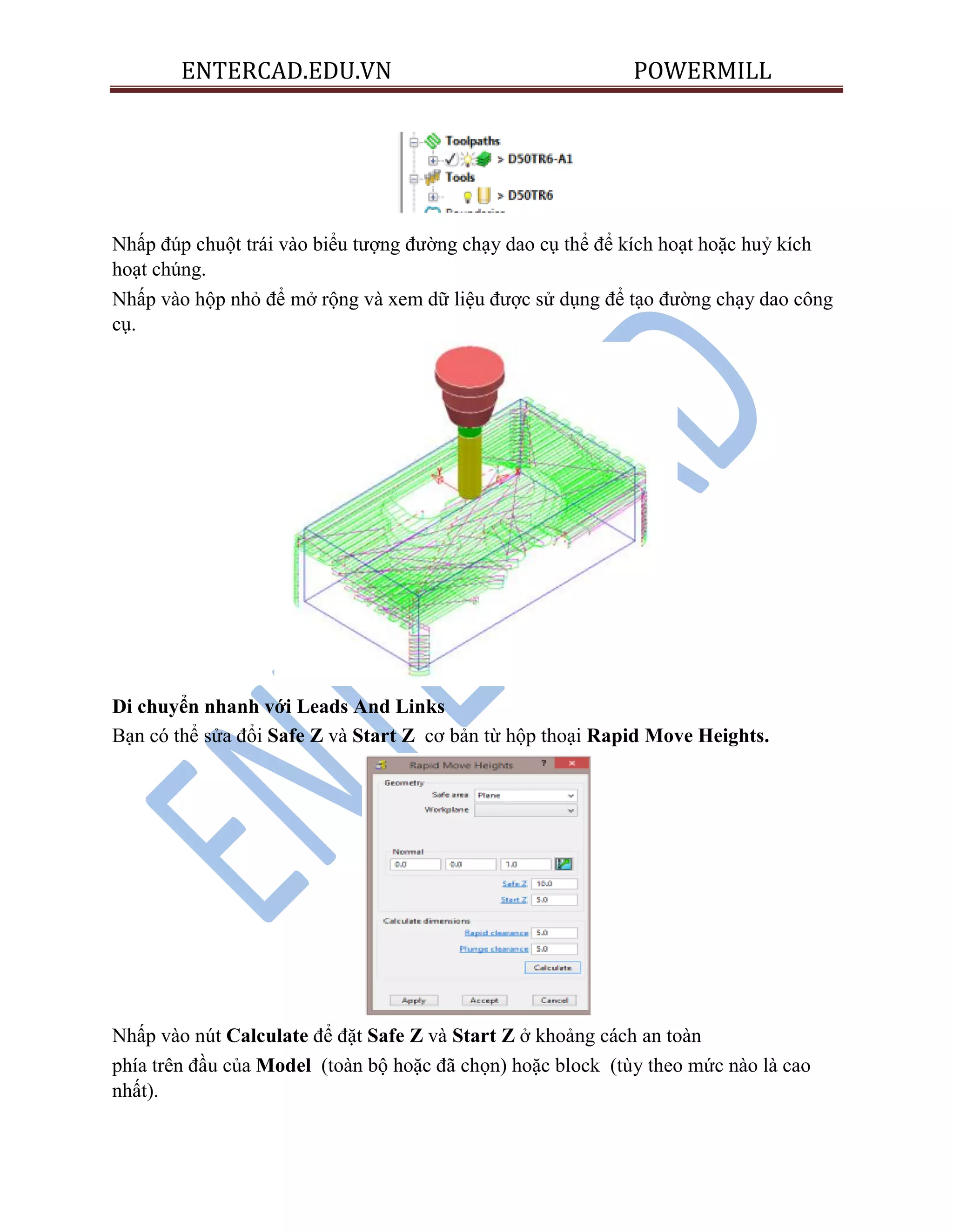 ENTERCAD.EDU.VN POWERMILL
Nhấp đúp chuột trái vào biểu tượng đường chạy dao cụ thể để kích hoạt hoặc huỷ kích
hoạt chúng.
Nhấp vào hộp nhỏ để mở rộng và xem dữ liệu được sử dụng để tạo đường chạy dao công
cụ.
Di chuyển nhanh với Leads And Links
Bạn có thể sửa đổi Safe Z và Start Z cơ bản từ hộp thoại Rapid Move Heights.
Nhấp vào nút Calculate để đặt Safe Z và Start Z ở khoảng cách an toàn
phía trên đầu của Model (toàn bộ hoặc đã chọn) hoặc block (tùy theo mức nào là cao
nhất).
 