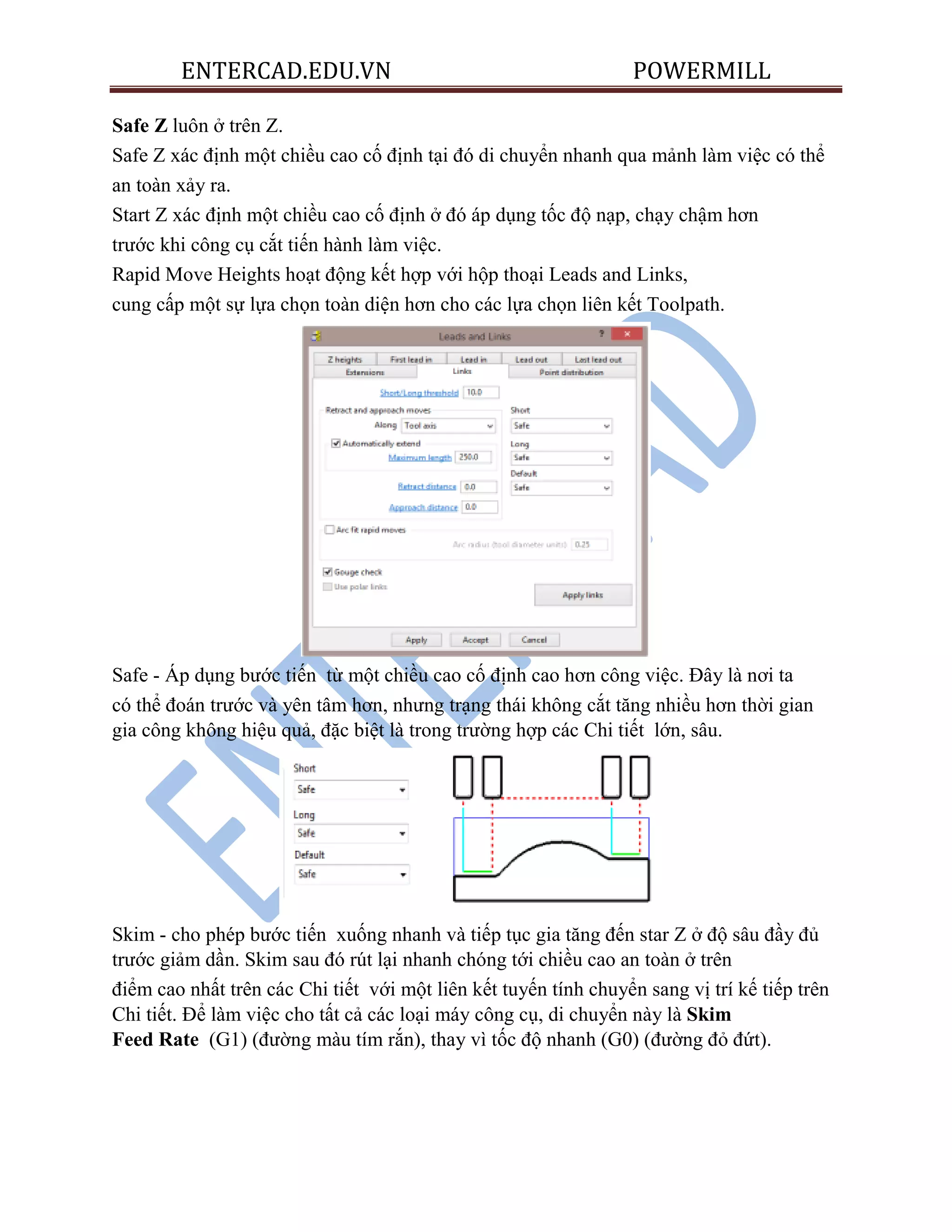 ENTERCAD.EDU.VN POWERMILL
Safe Z luôn ở trên Z.
Safe Z xác định một chiều cao cố định tại đó di chuyển nhanh qua mảnh làm việc có thể
an toàn xảy ra.
Start Z xác định một chiều cao cố định ở đó áp dụng tốc độ nạp, chạy chậm hơn
trước khi công cụ cắt tiến hành làm việc.
Rapid Move Heights hoạt động kết hợp với hộp thoại Leads and Links,
cung cấp một sự lựa chọn toàn diện hơn cho các lựa chọn liên kết Toolpath.
Safe - Áp dụng bước tiến từ một chiều cao cố định cao hơn công việc. Đây là nơi ta
có thể đoán trước và yên tâm hơn, nhưng trạng thái không cắt tăng nhiều hơn thời gian
gia công không hiệu quả, đặc biệt là trong trường hợp các Chi tiết lớn, sâu.
Skim - cho phép bước tiến xuống nhanh và tiếp tục gia tăng đến star Z ở độ sâu đầy đủ
trước giảm dần. Skim sau đó rút lại nhanh chóng tới chiều cao an toàn ở trên
điểm cao nhất trên các Chi tiết với một liên kết tuyến tính chuyển sang vị trí kế tiếp trên
Chi tiết. Để làm việc cho tất cả các loại máy công cụ, di chuyển này là Skim
Feed Rate (G1) (đường màu tím rắn), thay vì tốc độ nhanh (G0) (đường đỏ đứt).
 