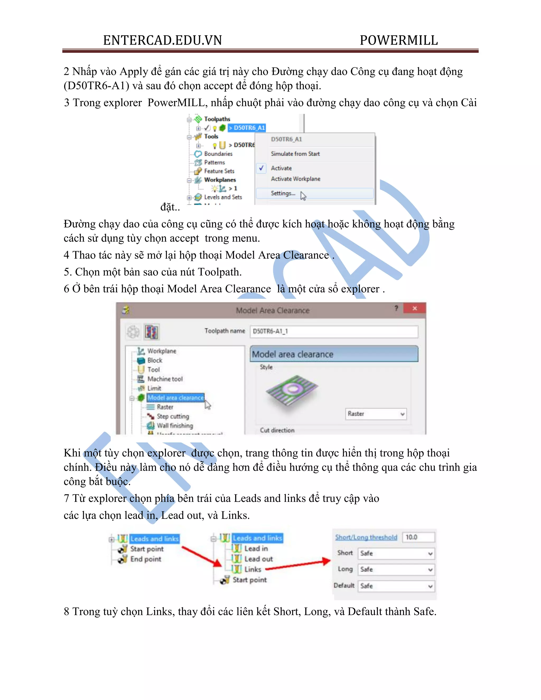 ENTERCAD.EDU.VN POWERMILL
2 Nhấp vào Apply để gán các giá trị này cho Đường chạy dao Công cụ đang hoạt động
(D50TR6-A1) và sau đó chọn accept để đóng hộp thoại.
3 Trong explorer PowerMILL, nhấp chuột phải vào đường chạy dao công cụ và chọn Cài
đặt..
Đường chạy dao của công cụ cũng có thể được kích hoạt hoặc không hoạt động bằng
cách sử dụng tùy chọn accept trong menu.
4 Thao tác này sẽ mở lại hộp thoại Model Area Clearance .
5. Chọn một bản sao của nút Toolpath.
6 Ở bên trái hộp thoại Model Area Clearance là một cửa sổ explorer .
Khi một tùy chọn explorer được chọn, trang thông tin được hiển thị trong hộp thoại
chính. Điều này làm cho nó dễ dàng hơn để điều hướng cụ thể thông qua các chu trình gia
công bắt buộc.
7 Từ explorer chọn phía bên trái của Leads and links để truy cập vào
các lựa chọn lead in, Lead out, và Links.
8 Trong tuỳ chọn Links, thay đổi các liên kết Short, Long, và Default thành Safe.
 