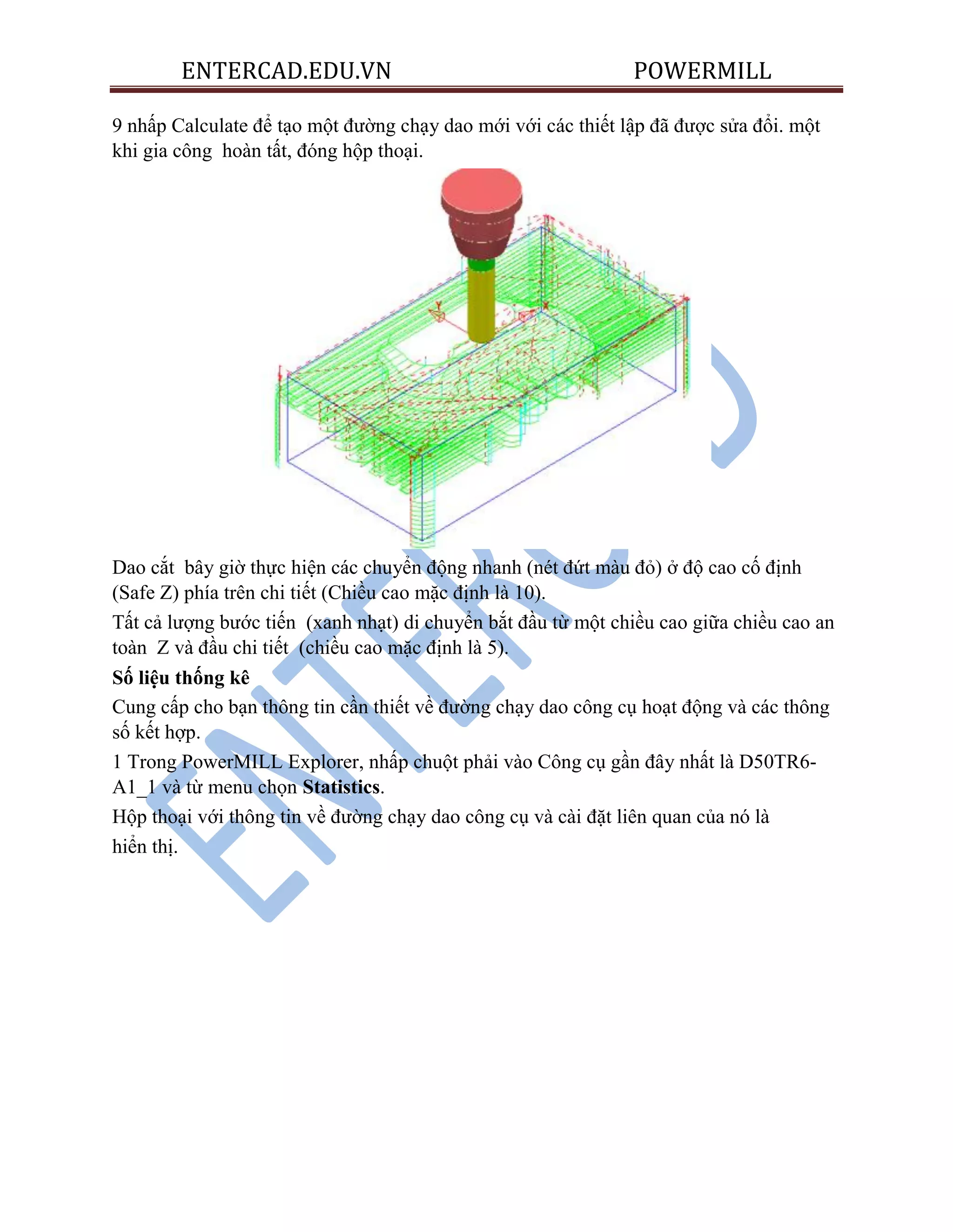 ENTERCAD.EDU.VN POWERMILL
9 nhấp Calculate để tạo một đường chạy dao mới với các thiết lập đã được sửa đổi. một
khi gia công hoàn tất, đóng hộp thoại.
Dao cắt bây giờ thực hiện các chuyển động nhanh (nét đứt màu đỏ) ở độ cao cố định
(Safe Z) phía trên chi tiết (Chiều cao mặc định là 10).
Tất cả lượng bước tiến (xanh nhạt) di chuyển bắt đầu từ một chiều cao giữa chiều cao an
toàn Z và đầu chi tiết (chiều cao mặc định là 5).
Số liệu thống kê
Cung cấp cho bạn thông tin cần thiết về đường chạy dao công cụ hoạt động và các thông
số kết hợp.
1 Trong PowerMILL Explorer, nhấp chuột phải vào Công cụ gần đây nhất là D50TR6-
A1_1 và từ menu chọn Statistics.
Hộp thoại với thông tin về đường chạy dao công cụ và cài đặt liên quan của nó là
hiển thị.
 