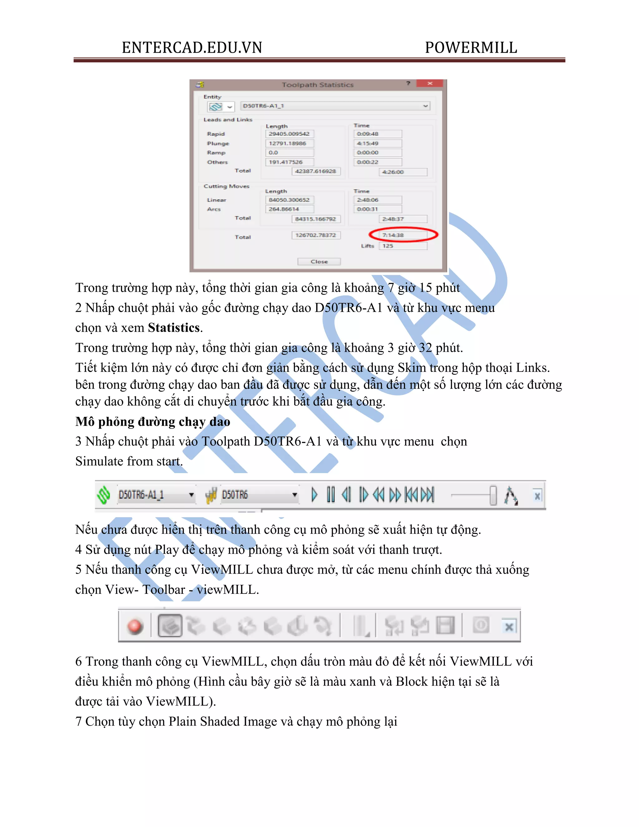 ENTERCAD.EDU.VN POWERMILL
Trong trường hợp này, tổng thời gian gia công là khoảng 7 giờ 15 phút
2 Nhấp chuột phải vào gốc đường chạy dao D50TR6-A1 và từ khu vực menu
chọn và xem Statistics.
Trong trường hợp này, tổng thời gian gia công là khoảng 3 giờ 32 phút.
Tiết kiệm lớn này có được chỉ đơn giản bằng cách sử dụng Skim trong hộp thoại Links.
bên trong đường chạy dao ban đầu đã được sử dụng, dẫn đến một số lượng lớn các đường
chạy dao không cắt di chuyển trước khi bắt đầu gia công.
Mô phỏng đƣờng chạy dao
3 Nhấp chuột phải vào Toolpath D50TR6-A1 và từ khu vực menu chọn
Simulate from start.
Nếu chưa được hiển thị trên thanh công cụ mô phỏng sẽ xuất hiện tự động.
4 Sử dụng nút Play để chạy mô phỏng và kiểm soát với thanh trượt.
5 Nếu thanh công cụ ViewMILL chưa được mở, từ các menu chính được thả xuống
chọn View- Toolbar - viewMILL.
6 Trong thanh công cụ ViewMILL, chọn dấu tròn màu đỏ để kết nối ViewMILL với
điều khiển mô phỏng (Hình cầu bây giờ sẽ là màu xanh và Block hiện tại sẽ là
được tải vào ViewMILL).
7 Chọn tùy chọn Plain Shaded Image và chạy mô phỏng lại
 