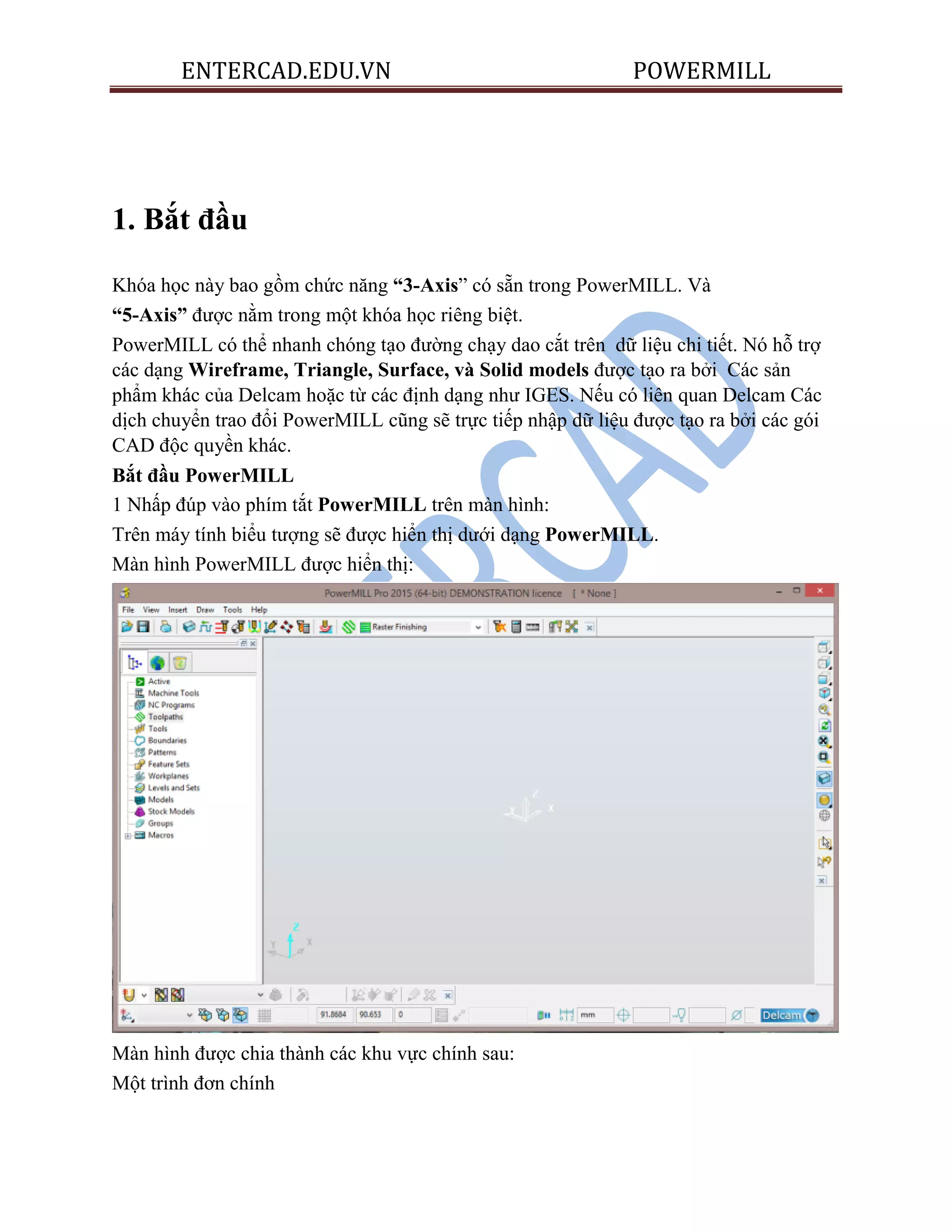 ENTERCAD.EDU.VN POWERMILL
1. Bắt đầu
Khóa học này bao gồm chức năng “3-Axis” có sẵn trong PowerMILL. Và
“5-Axis” được nằm trong một khóa học riêng biệt.
PowerMILL có thể nhanh chóng tạo đường chạy dao cắt trên dữ liệu chi tiết. Nó hỗ trợ
các dạng Wireframe, Triangle, Surface, và Solid models được tạo ra bởi Các sản
phẩm khác của Delcam hoặc từ các định dạng như IGES. Nếu có liên quan Delcam Các
dịch chuyển trao đổi PowerMILL cũng sẽ trực tiếp nhập dữ liệu được tạo ra bởi các gói
CAD độc quyền khác.
Bắt đầu PowerMILL
1 Nhấp đúp vào phím tắt PowerMILL trên màn hình:
Trên máy tính biểu tượng sẽ được hiển thị dưới dạng PowerMILL.
Màn hình PowerMILL được hiển thị:
Màn hình được chia thành các khu vực chính sau:
Một trình đơn chính
 
