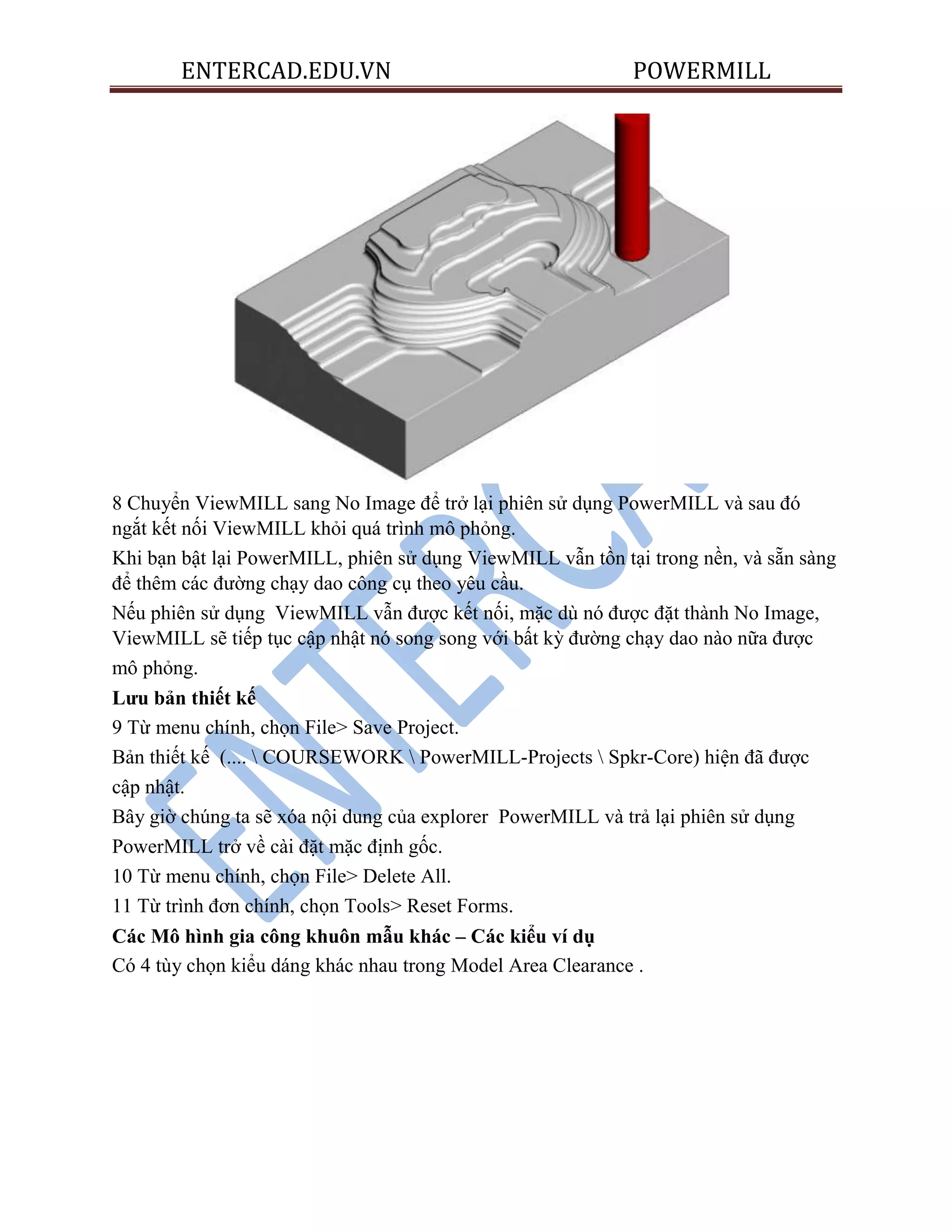 ENTERCAD.EDU.VN POWERMILL
8 Chuyển ViewMILL sang No Image để trở lại phiên sử dụng PowerMILL và sau đó
ngắt kết nối ViewMILL khỏi quá trình mô phỏng.
Khi bạn bật lại PowerMILL, phiên sử dụng ViewMILL vẫn tồn tại trong nền, và sẵn sàng
để thêm các đường chạy dao công cụ theo yêu cầu.
Nếu phiên sử dụng ViewMILL vẫn được kết nối, mặc dù nó được đặt thành No Image,
ViewMILL sẽ tiếp tục cập nhật nó song song với bất kỳ đường chạy dao nào nữa được
mô phỏng.
Lƣu bản thiết kế
9 Từ menu chính, chọn File> Save Project.
Bản thiết kế (....  COURSEWORK  PowerMILL-Projects  Spkr-Core) hiện đã được
cập nhật.
Bây giờ chúng ta sẽ xóa nội dung của explorer PowerMILL và trả lại phiên sử dụng
PowerMILL trở về cài đặt mặc định gốc.
10 Từ menu chính, chọn File> Delete All.
11 Từ trình đơn chính, chọn Tools> Reset Forms.
Các Mô hình gia công khuôn mẫu khác – Các kiểu ví dụ
Có 4 tùy chọn kiểu dáng khác nhau trong Model Area Clearance .
 