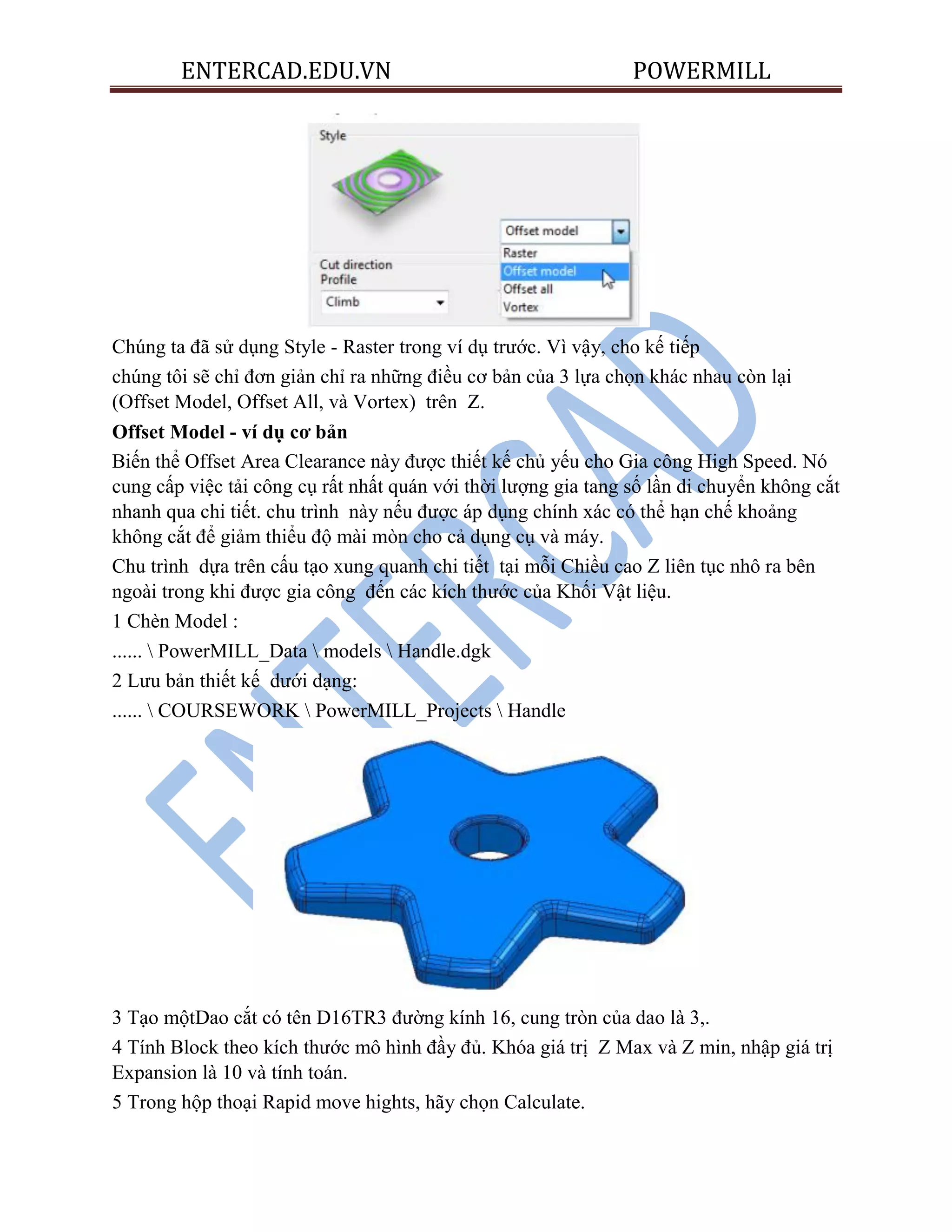 ENTERCAD.EDU.VN POWERMILL
Chúng ta đã sử dụng Style - Raster trong ví dụ trước. Vì vậy, cho kế tiếp
chúng tôi sẽ chỉ đơn giản chỉ ra những điều cơ bản của 3 lựa chọn khác nhau còn lại
(Offset Model, Offset All, và Vortex) trên Z.
Offset Model - ví dụ cơ bản
Biến thể Offset Area Clearance này được thiết kế chủ yếu cho Gia công High Speed. Nó
cung cấp việc tải công cụ rất nhất quán với thời lượng gia tang số lần di chuyển không cắt
nhanh qua chi tiết. chu trình này nếu được áp dụng chính xác có thể hạn chế khoảng
không cắt để giảm thiểu độ mài mòn cho cả dụng cụ và máy.
Chu trình dựa trên cấu tạo xung quanh chi tiết tại mỗi Chiều cao Z liên tục nhô ra bên
ngoài trong khi được gia công đến các kích thước của Khối Vật liệu.
1 Chèn Model :
......  PowerMILL_Data  models  Handle.dgk
2 Lưu bản thiết kế dưới dạng:
......  COURSEWORK  PowerMILL_Projects  Handle
3 Tạo mộtDao cắt có tên D16TR3 đường kính 16, cung tròn của dao là 3,.
4 Tính Block theo kích thước mô hình đầy đủ. Khóa giá trị Z Max và Z min, nhập giá trị
Expansion là 10 và tính toán.
5 Trong hộp thoại Rapid move hights, hãy chọn Calculate.
 