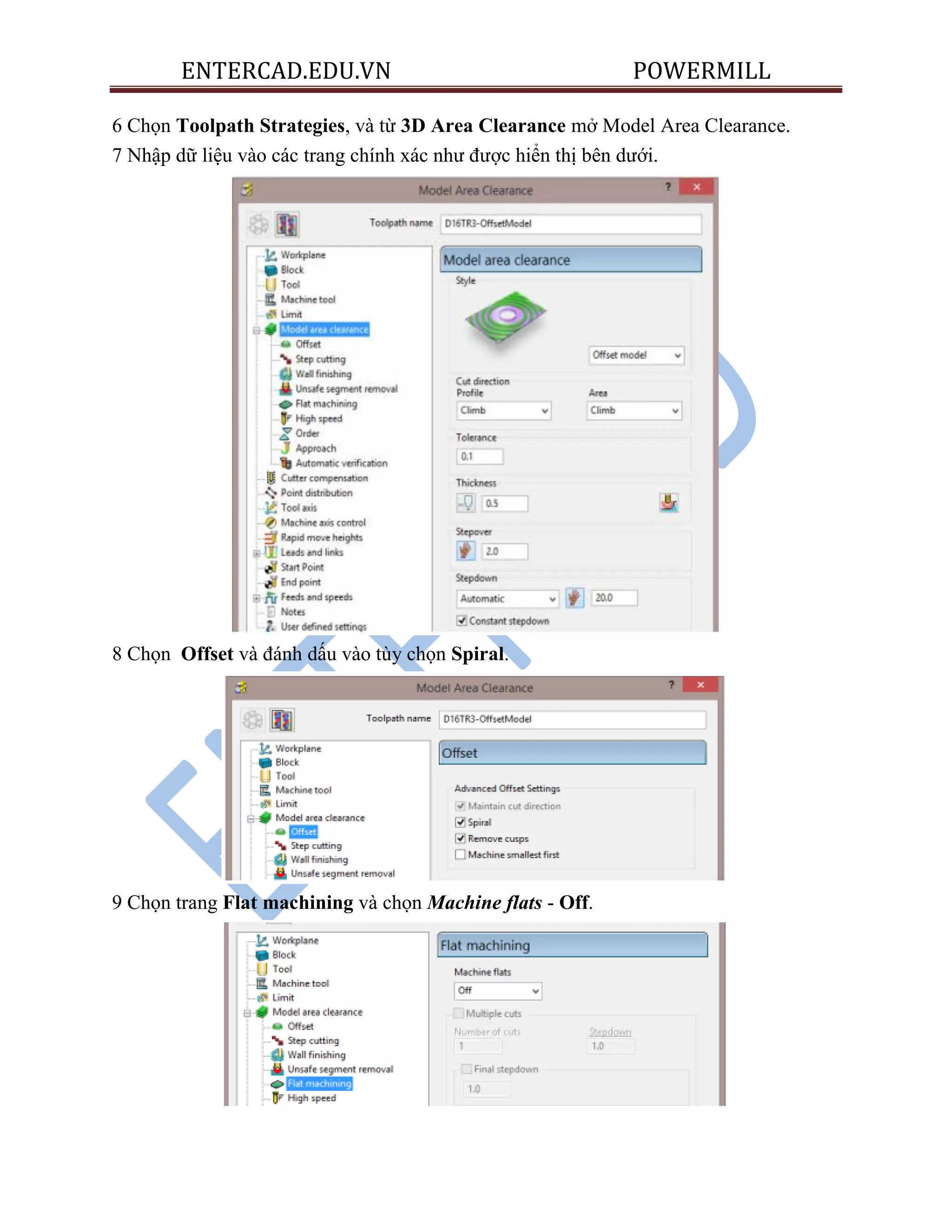 ENTERCAD.EDU.VN POWERMILL
6 Chọn Toolpath Strategies, và từ 3D Area Clearance mở Model Area Clearance.
7 Nhập dữ liệu vào các trang chính xác như được hiển thị bên dưới.
8 Chọn Offset và đánh dấu vào tùy chọn Spiral.
9 Chọn trang Flat machining và chọn Machine flats - Off.
 