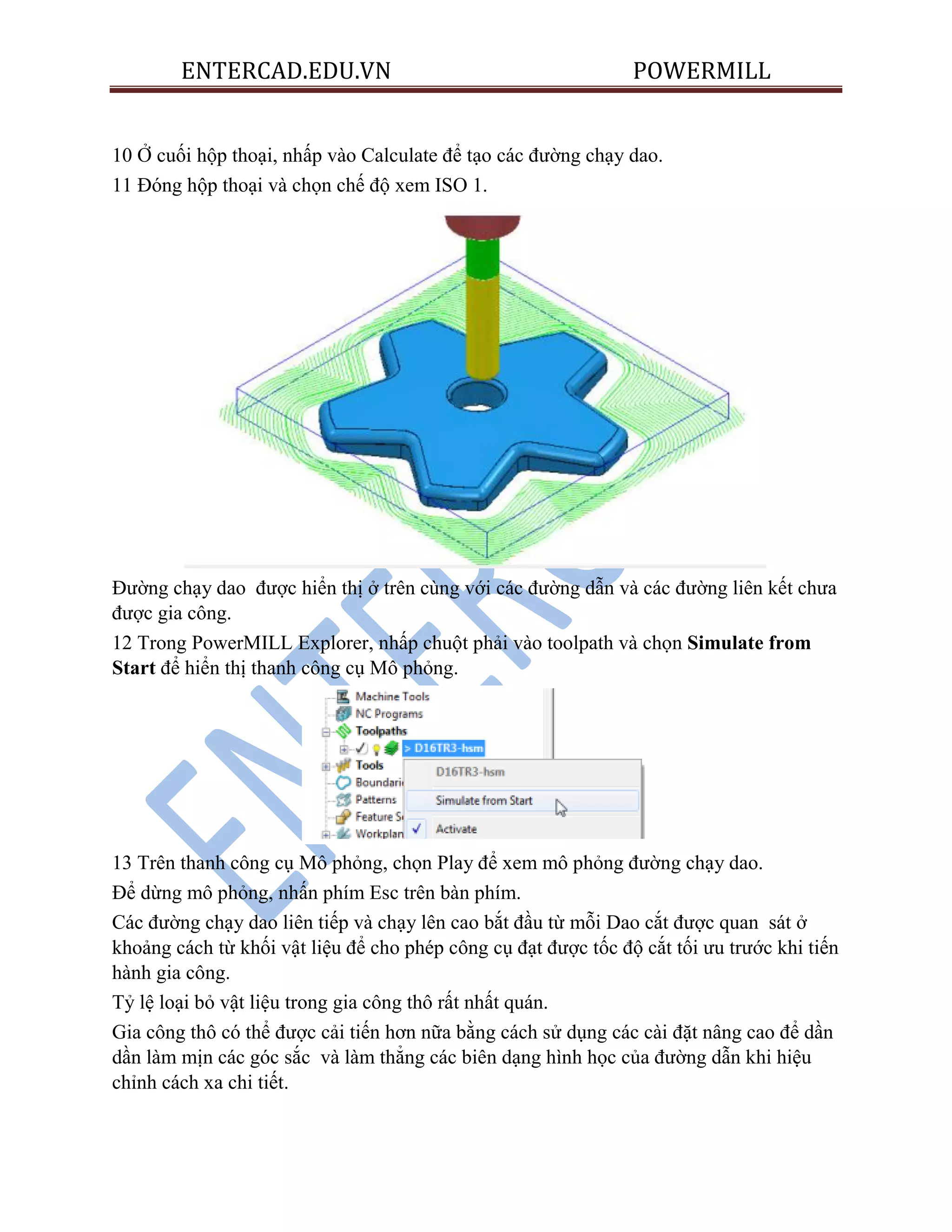 ENTERCAD.EDU.VN POWERMILL
10 Ở cuối hộp thoại, nhấp vào Calculate để tạo các đường chạy dao.
11 Đóng hộp thoại và chọn chế độ xem ISO 1.
Đường chạy dao được hiển thị ở trên cùng với các đường dẫn và các đường liên kết chưa
được gia công.
12 Trong PowerMILL Explorer, nhấp chuột phải vào toolpath và chọn Simulate from
Start để hiển thị thanh công cụ Mô phỏng.
13 Trên thanh công cụ Mô phỏng, chọn Play để xem mô phỏng đường chạy dao.
Để dừng mô phỏng, nhấn phím Esc trên bàn phím.
Các đường chạy dao liên tiếp và chạy lên cao bắt đầu từ mỗi Dao cắt được quan sát ở
khoảng cách từ khối vật liệu để cho phép công cụ đạt được tốc độ cắt tối ưu trước khi tiến
hành gia công.
Tỷ lệ loại bỏ vật liệu trong gia công thô rất nhất quán.
Gia công thô có thể được cải tiến hơn nữa bằng cách sử dụng các cài đặt nâng cao để dần
dần làm mịn các góc sắc và làm thẳng các biên dạng hình học của đường dẫn khi hiệu
chỉnh cách xa chi tiết.
 