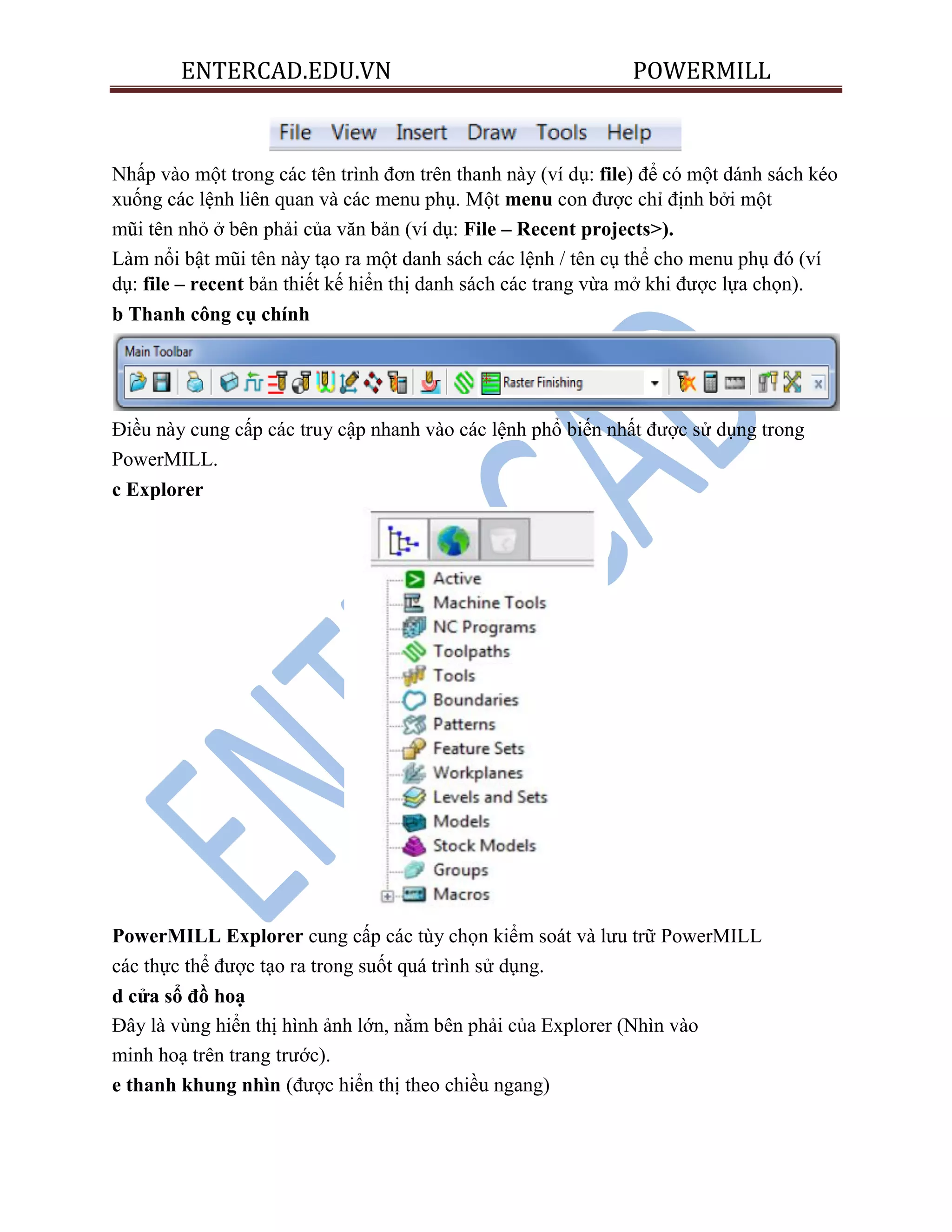 ENTERCAD.EDU.VN POWERMILL
Nhấp vào một trong các tên trình đơn trên thanh này (ví dụ: file) để có một dánh sách kéo
xuống các lệnh liên quan và các menu phụ. Một menu con được chỉ định bởi một
mũi tên nhỏ ở bên phải của văn bản (ví dụ: File – Recent projects>).
Làm nổi bật mũi tên này tạo ra một danh sách các lệnh / tên cụ thể cho menu phụ đó (ví
dụ: file – recent bản thiết kế hiển thị danh sách các trang vừa mở khi được lựa chọn).
b Thanh công cụ chính
Điều này cung cấp các truy cập nhanh vào các lệnh phổ biến nhất được sử dụng trong
PowerMILL.
c Explorer
PowerMILL Explorer cung cấp các tùy chọn kiểm soát và lưu trữ PowerMILL
các thực thể được tạo ra trong suốt quá trình sử dụng.
d cửa sổ đồ hoạ
Đây là vùng hiển thị hình ảnh lớn, nằm bên phải của Explorer (Nhìn vào
minh hoạ trên trang trước).
e thanh khung nhìn (được hiển thị theo chiều ngang)
 