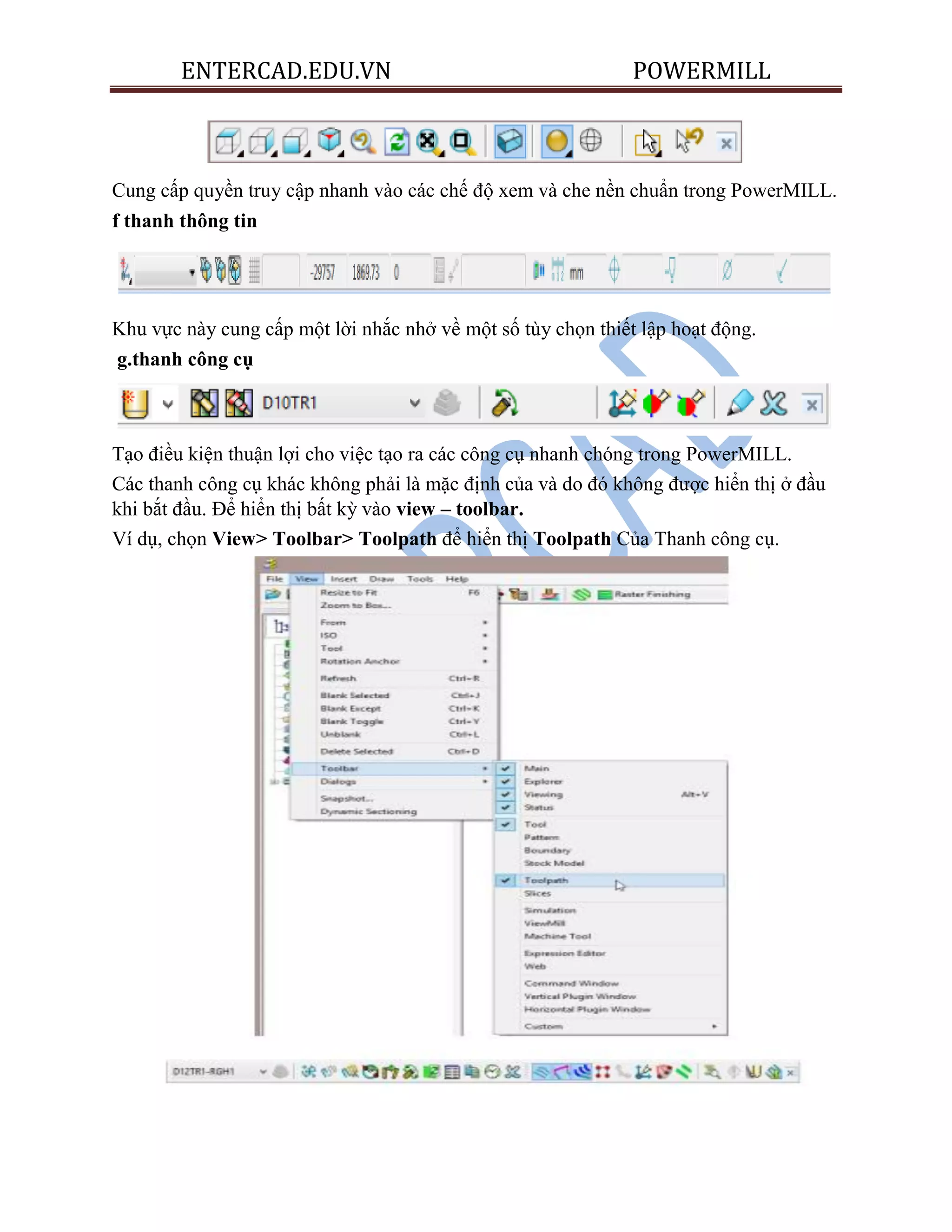 ENTERCAD.EDU.VN POWERMILL
Cung cấp quyền truy cập nhanh vào các chế độ xem và che nền chuẩn trong PowerMILL.
f thanh thông tin
Khu vực này cung cấp một lời nhắc nhở về một số tùy chọn thiết lập hoạt động.
g.thanh công cụ
Tạo điều kiện thuận lợi cho việc tạo ra các công cụ nhanh chóng trong PowerMILL.
Các thanh công cụ khác không phải là mặc định của và do đó không được hiển thị ở đầu
khi bắt đầu. Để hiển thị bất kỳ vào view – toolbar.
Ví dụ, chọn View> Toolbar> Toolpath để hiển thị Toolpath Của Thanh công cụ.
 