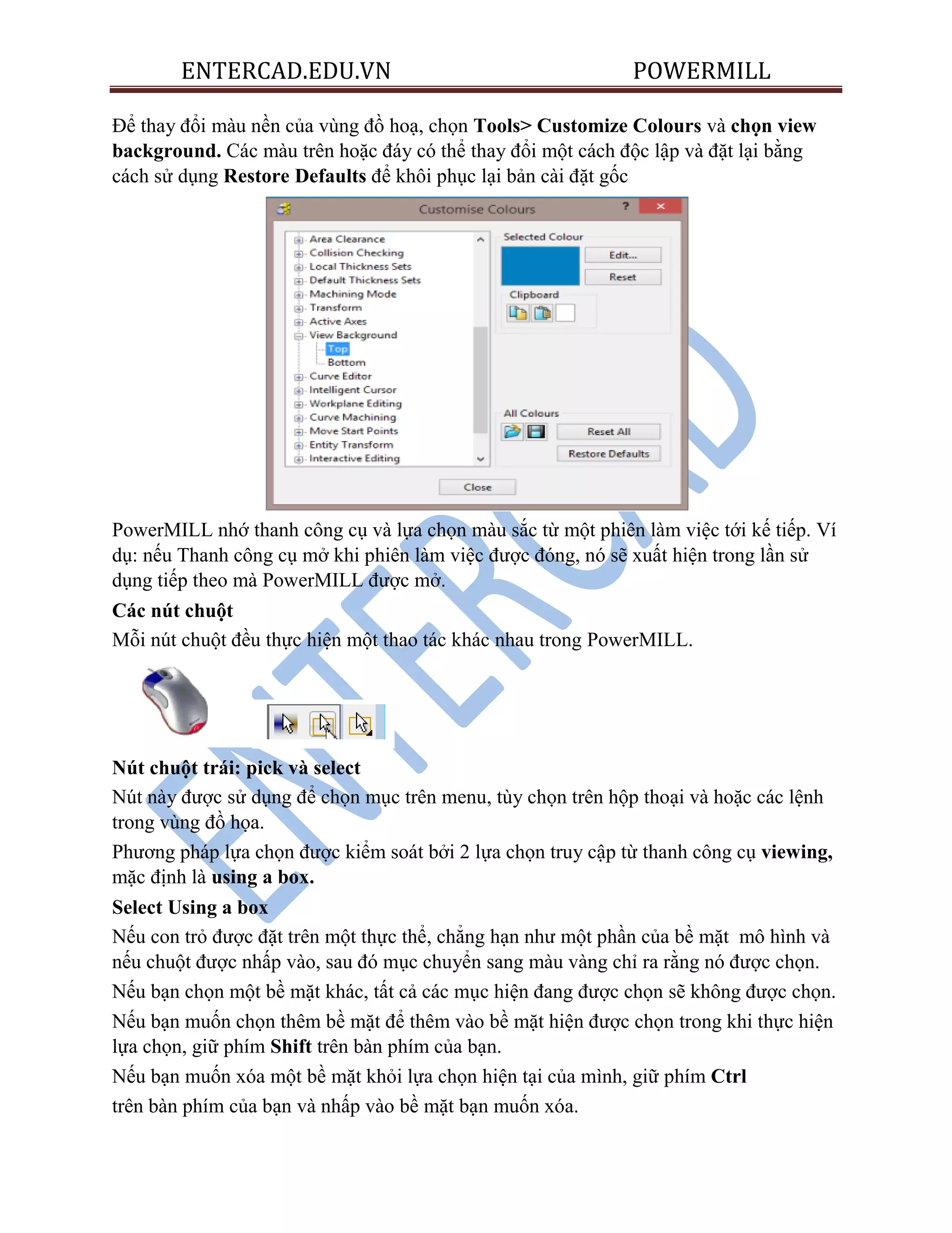 ENTERCAD.EDU.VN POWERMILL
Để thay đổi màu nền của vùng đồ hoạ, chọn Tools> Customize Colours và chọn view
background. Các màu trên hoặc đáy có thể thay đổi một cách độc lập và đặt lại bằng
cách sử dụng Restore Defaults để khôi phục lại bản cài đặt gốc
PowerMILL nhớ thanh công cụ và lựa chọn màu sắc từ một phiên làm việc tới kế tiếp. Ví
dụ: nếu Thanh công cụ mở khi phiên làm việc được đóng, nó sẽ xuất hiện trong lần sử
dụng tiếp theo mà PowerMILL được mở.
Các nút chuột
Mỗi nút chuột đều thực hiện một thao tác khác nhau trong PowerMILL.
Nút chuột trái: pick và select
Nút này được sử dụng để chọn mục trên menu, tùy chọn trên hộp thoại và hoặc các lệnh
trong vùng đồ họa.
Phương pháp lựa chọn được kiểm soát bởi 2 lựa chọn truy cập từ thanh công cụ viewing,
mặc định là using a box.
Select Using a box
Nếu con trỏ được đặt trên một thực thể, chẳng hạn như một phần của bề mặt mô hình và
nếu chuột được nhấp vào, sau đó mục chuyển sang màu vàng chỉ ra rằng nó được chọn.
Nếu bạn chọn một bề mặt khác, tất cả các mục hiện đang được chọn sẽ không được chọn.
Nếu bạn muốn chọn thêm bề mặt để thêm vào bề mặt hiện được chọn trong khi thực hiện
lựa chọn, giữ phím Shift trên bàn phím của bạn.
Nếu bạn muốn xóa một bề mặt khỏi lựa chọn hiện tại của mình, giữ phím Ctrl
trên bàn phím của bạn và nhấp vào bề mặt bạn muốn xóa.
 