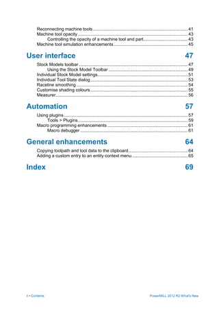 ii • Contents PowerMILL 2012 R2 What's New
Reconnecting machine tools.............................................................................41
Machine tool opacity .........................................................................................43
Controlling the opacity of a machine tool and part....................................43
Machine tool simulation enhancements............................................................45
User interface 47
Stock Models toolbar ........................................................................................47
Using the Stock Model Toolbar ................................................................49
Individual Stock Model settings.........................................................................51
Individual Tool State dialog...............................................................................53
Raceline smoothing ..........................................................................................54
Customise shading colours...............................................................................55
Measurer...........................................................................................................56
Automation 57
Using plugins ....................................................................................................57
Tools > Plugins.........................................................................................59
Macro programming enhancements .................................................................61
Macro debugger .......................................................................................61
General enhancements 64
Copying toolpath and tool data to the clipboard................................................64
Adding a custom entry to an entity context menu .............................................65
Index 69
 