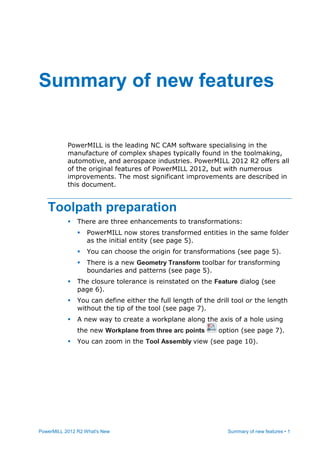 PowerMILL 2012 R2 What's New Summary of new features • 1
PowerMILL is the leading NC CAM software specialising in the
manufacture of complex shapes typically found in the toolmaking,
automotive, and aerospace industries. PowerMILL 2012 R2 offers all
of the original features of PowerMILL 2012, but with numerous
improvements. The most significant improvements are described in
this document.
Toolpath preparation
 There are three enhancements to transformations:
 PowerMILL now stores transformed entities in the same folder
as the initial entity (see page 5).
 You can choose the origin for transformations (see page 5).
 There is a new Geometry Transform toolbar for transforming
boundaries and patterns (see page 5).
 The closure tolerance is reinstated on the Feature dialog (see
page 6).
 You can define either the full length of the drill tool or the length
without the tip of the tool (see page 7).
 A new way to create a workplane along the axis of a hole using
the new Workplane from three arc points option (see page 7).
 You can zoom in the Tool Assembly view (see page 10).
Summary of new features
 