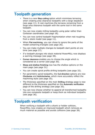 2 • Summary of new features PowerMILL 2012 R2 What's New
Toolpath generation
 There is a new Step cutting option which minimises terracing
when creating area clearance toolpaths with a large stepdown
(see page 11). It rest machines the terraces remaining from a
large area clearance toolpath with the same tool in the same
toolpath.
 You can now create milling toolpaths using polar rather than
Cartesian coordinates (see page 18).
 You can now control toolpath fragmentation when rest roughing
from a stock model (see page 11).
 When Flat machining, you can chose to ignore the parts of the
model containing triangles (see page 26).
 You can make multiple changes to toolpath start points at one
time (see page 27).
 If a toolpath plunges into stock material PowerMILL now displays
a warning message (see page 38).
 Corner clearance enables you to choose the angle which is
considered as a corner (see page 30).
 Steep and shallow finishing now has the shallow options on the
main page (see page 31).
 You can create spiral profile drilling toolpaths (see page 32).
 For parametric spiral toolpaths, the Cut direction options are now
Clockwise and Anticlockwise, which more accurately reflect the
machining style (see page 35).
 The thickness specified on the main Drilling strategy page is now
different to the thickness specified on the Automatic verification
page of the drilling strategy (see page 35).
 You can now choose whether to append all transformed toolpaths
into one composite toolpath or keep them as individual toolpaths
(see page 36).
Toolpath verification
When verifying a toolpath with a shank or holder collision,
PowerMILL now creates an improved toolpath which removes as
much material as possible and avoids collisions (see page 38).
 