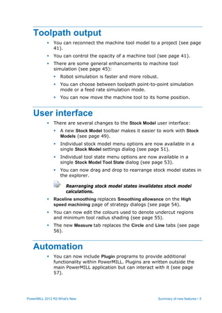 PowerMILL 2012 R2 What's New Summary of new features • 3
Toolpath output
 You can reconnect the machine tool model to a project (see page
41).
 You can control the opacity of a machine tool (see page 41).
 There are some general enhancements to machine tool
simulation (see page 45):
 Robot simulation is faster and more robust.
 You can choose between toolpath point-to-point simulation
mode or a feed rate simulation mode.
 You can now move the machine tool to its home position.
User interface
 There are several changes to the Stock Model user interface:
 A new Stock Model toolbar makes it easier to work with Stock
Models (see page 49).
 Individual stock model menu options are now available in a
single Stock Model settings dialog (see page 51).
 Individual tool state menu options are now available in a
single Stock Model Tool State dialog (see page 53).
 You can now drag and drop to rearrange stock model states in
the explorer.
Rearranging stock model states invalidates stock model
calculations.
 Raceline smoothing replaces Smoothing allowance on the High
speed machining page of strategy dialogs (see page 54).
 You can now edit the colours used to denote undercut regions
and minimum tool radius shading (see page 55).
 The new Measure tab replaces the Circle and Line tabs (see page
56).
Automation
 You can now include Plugin programs to provide additional
functionality within PowerMILL. Plugins are written outside the
main PowerMILL application but can interact with it (see page
57).
 