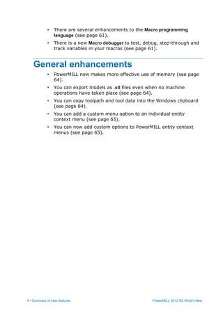 4 • Summary of new features PowerMILL 2012 R2 What's New
 There are several enhancements to the Macro programming
language (see page 61).
 There is a new Macro debugger to test, debug, step-through and
track variables in your macros (see page 61).
General enhancements
 PowerMILL now makes more effective use of memory (see page
64).
 You can export models as .stl files even when no machine
operations have taken place (see page 64).
 You can copy toolpath and tool data into the Windows clipboard
(see page 64).
 You can add a custom menu option to an individual entity
context menu (see page 65).
 You can now add custom options to PowerMILL entity context
menus (see page 65).
 