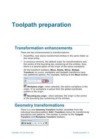 PowerMILL 2012 R2 What's New Toolpath preparation • 5
Transformation enhancements
There are two enhancements to transformations:
 PowerMILL now stores transformed entities in the same folder as
the initial entity.
 In previous versions, the default origin for transformations was
the centre of the bounding box containing all the entities. Now,
there is a second option of the origin of the active workplane.
All the transform toolbars (Move, Rotate, Mirror, Multiple
Transform) on curve, workplane and toolpath transforms have
two additional options. For example, looking at the Move toolbar:
Workplane origin - when selected, the active workplane is the
origin. If no workplane is active then the global coordinate
system is the origin.
Bounding box origin - when selected, the origin is the centre
of the bounding box containing all the entities.
Geometry transformations
There is a new Geometry Transform toolbar (available from the
individual boundary/pattern Edit > Transform menu) for transforming
boundaries and patterns. This toolbar is similar to the Toolpath
Transform and Workplane Transform toolbars.
Toolpath preparation
 