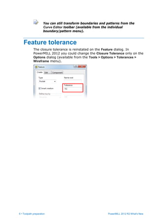 6 • Toolpath preparation PowerMILL 2012 R2 What's New
You can still transform boundaries and patterns from the
Curve Editor toolbar (available from the individual
boundary/pattern menu).
Feature tolerance
The closure tolerance is reinstated on the Feature dialog. In
PowerMILL 2012 you could change the Closure Tolerance only on the
Options dialog (available from the Tools > Options > Tolerances >
Wireframe menu).
 
