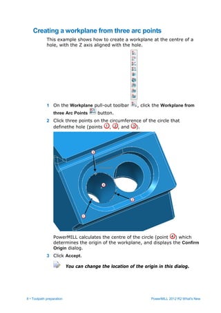 8 • Toolpath preparation PowerMILL 2012 R2 What's New
Creating a workplane from three arc points
This example shows how to create a workplane at the centre of a
hole, with the Z axis aligned with the hole.
1 On the Workplane pull-out toolbar , click the Workplane from
three Arc Points button.
2 Click three points on the circumference of the circle that
definethe hole (points , , and ).
PowerMILL calculates the centre of the circle (point ) which
determines the origin of the workplane, and displays the Confirm
Origin dialog.
3 Click Accept.
You can change the location of the origin in this dialog.
 