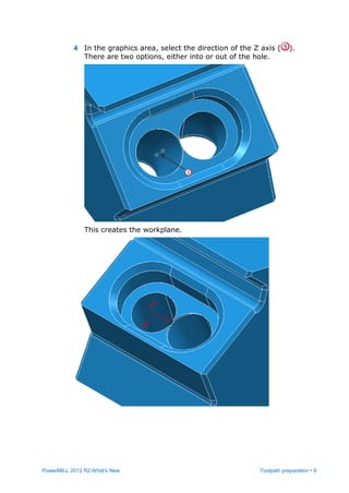 PowerMILL 2012 R2 What's New Toolpath preparation • 9
4 In the graphics area, select the direction of the Z axis ( ).
There are two options, either into or out of the hole.
This creates the workplane.
 