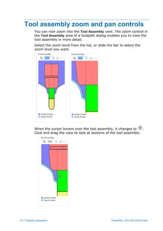 10 • Toolpath preparation PowerMILL 2012 R2 What's New
Tool assembly zoom and pan controls
You can now zoom into the Tool Assembly view. The zoom control in
the Tool Assembly area of a toolpath dialog enables you to view the
tool assembly in more detail.
Select the zoom level from the list, or slide the bar to select the
zoom level you want.
When the cursor hovers over the tool assembly, it changes to .
Click and drag the view to look at sections of the tool assembly.
 