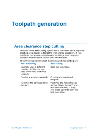 PowerMILL 2012 R2 What's New Toolpath generation • 11
Area clearance step cutting
There is a new Step Cutting option which minimises terracing when
creating area clearance toolpaths with a large stepdown. It rest
machines the terraces remaining from a large area clearance
toolpath with the same tool in the same toolpath.
The difference between rest machining and step cutting are:
Rest machining Step cutting
Normally uses a different
(smaller) tool to the tool
used in the area clearance
toolpath.
Uses the same tool.
Creates a separate toolpath. Creates one, combined
toolpath.
Machines the terraces down
the part.
Machines the main slices as
normal (down the part) and
machines the step cutting
rest slices upwards from the
last main slice.
Toolpath generation
 