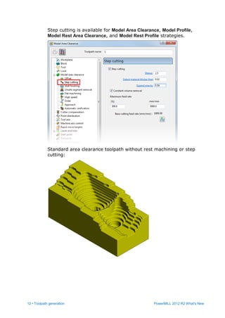 12 • Toolpath generation PowerMILL 2012 R2 What's New
Step cutting is available for Model Area Clearance, Model Profile,
Model Rest Area Clearance, and Model Rest Profile strategies.
Standard area clearance toolpath without rest machining or step
cutting:
 